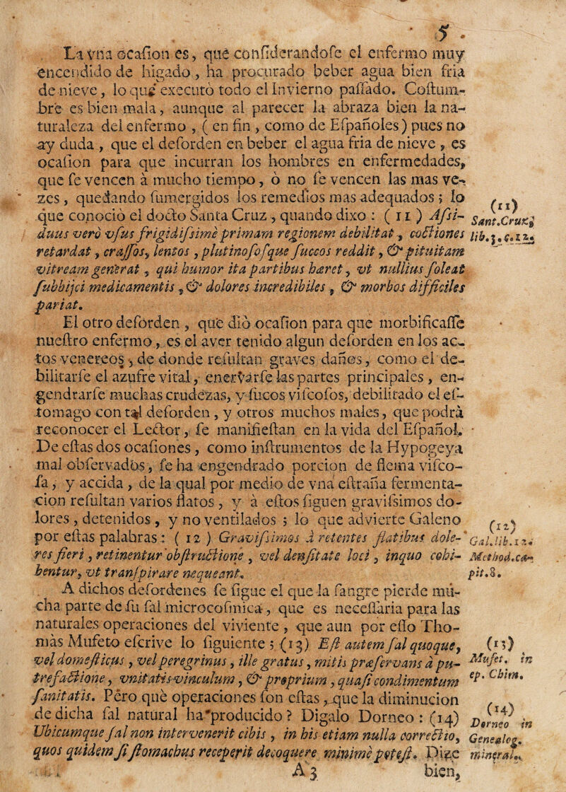 ' &' • La y ha oca-ñon es, qué cotíÍlderandofe el enfermo muy encendido de hígado, ha procurado beber agua bien fría de nieve, loqu¿ executó todo el Invierno pallado. Coftiun- bré es bien mala, aunque al parecer ia abraza bien ía na¬ turaleza del enfermo , ( en fin , como de Eípañoles) pues no ay duda , que el deforden en beber el agua fria de nieve , es ocaíion para que incurran los hombres en enfermedades* que fe vencen á mucho tiempo, ó no fe vencen las mas ve* ’ zes, quedando inmergidos ios remedios mas adequados > lo , * que conoció el dock» Santa Cruz, quando dixo : ( 11 ) Afsi- smt.Cruz* áutis vero vfus frigidifsime primara regionem debilitáis calí iones retardat, crajfos, lentos, plnt mofo [que faceos reddit, & pituitam vitream gen'erat , qm humor itapartibus híeret, vt mtlliusfole ai fubbijci medieamentis * & dolores imredibiles 9 & morbos difficihs pariat. El otro deforden , qué dio ocafion para que morbificafTe nueítro enfermo, es el aver tenido algún deforden en los ac~ tqs venereos -5 de donde remitan graves danos, como el de- bilitarfe el azufre vital, enervar fe ks partes principales, en- gendrarfe muchas crudezas, y fucos viieofos, debilitado el ef~ iomago con t%l deforden , y otros muchos males, que podrá reconocer el Leftor, fe manifieftan en la vida del Efpañok * De eftas dos ocaíiones, como inñrumentos de la Hypogeya mal obfer vados, fe ha engendrado porción de flema vi (co¬ fa y y accida , de la qual por medio de vna eftraña fermenta¬ ción refultan varios flatos, y á eftas figuen gravifsimos do¬ lores , detenidos, y no ventilados 5 lo que advierte Galeno ^IZ% por eftas palabras : ( 12 ) Gravifsimos d retentes fíat ibas dolé-* res fieri, retinentur'obJhuBione , vel denjitais loe i, inquo cohi- Mesbod,car bentury vt tran]pirare neqveant* pd* 8. A dichos defordenes fe íigtie el que la fangre pierde mu¬ cha parte de fu fai microcofmica-, que es neceñária para las naturales operaciones del viviente, que aun por ello Tilo¬ mas Mtifeto eícnve lo íiguiente 5 (13) Eft autemfalquoque^ (r *) vel domefticus, velperegrinas, Ule gratas, mith prafervans d pu- Mufet\ ín ¿refaccione, vnitatis- vinculum, & prsprwm, quajicondimentum Chim% fanitatis. Pero que operaciones fon eftas, que la diminución ^ de dicha íál natural ha#producido ? Digalo Dorneo : (34) D(g,lJ0J ¡n Ubmmque Jal non intervenerit cibis , in his etiam nuila correBio^ Geneahg. quos qvAdem JiJlomachus recepefit decoquere mmimeptfeft» Pi^e mwtrX, ■r-i A'3 bien*