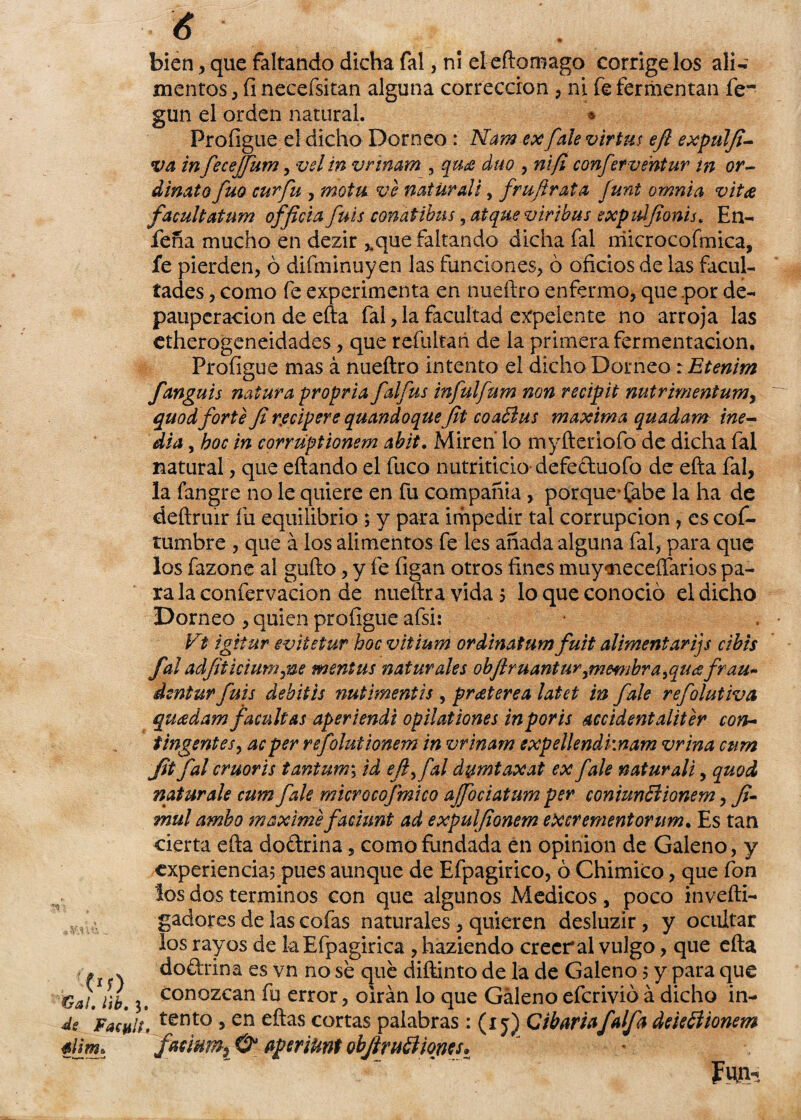 mentos, íi necefsitan alguna corrección , ni fe fermentan fe~ gun el orden natural. * Profigue el dicho Dorneo : Nam ex fale v ir tus efl expulfi- va in fecejfum, velin vrinam , qu£ dúo , ni/i conferventur tn or- dinato fuo curfu , motu ve naturali, fruftrata funt omnia vita facultatum officiafuis conatibns, atque viribus expiüflonis. Eli¬ le na mucho en dezir ,.que faltando dicha fal niicrocofmica, fe pierden, ó difminuyen las funciones, ó oficios de las facul¬ tades , como fe experimenta en nueítro enfermo, que .por de¬ pauperación de efta fal, la facultad expelen te no arroja las etherogeneidades, que refultan de la primera fermentación. Profigue mas á nueítro intento el dicho Dorrica:Etenim fanguis natura propria falfus infulfum non recipit nutrtmentum, quod forte Jl rjecipere quandoquefit coaóhts maxima quadam ine¬ dia , boc in corruptionem abit. Miren lo myfteriofo de dicha fal natural, que eítando el fuco nutriticio defeduofo de efta fal, la fangre no le quiere en fu compañía, porque* Cabe la ha de deftruir fu equilibrio ; y para impedir tai corrupción, es cof- tumbre , que á los alimentos fe les añada alguna fal, para que los fazone al gufto, y fe figan otros fines muymeceíTarios pa¬ ra la confervacion de nueftra vidas lo que conoció el dicho Dorneo , quien profigue afsi: Vt igitur evite tur boc vitium ordinatum fuit alimentar ijs cibis fal adflikimn,ne mentus naturales obfiruantur,mewibra,qu<£frau~ dsnturfuis dehitis nutimentis , pr<eterea latet in fale refolutiva quadam facultas aper i endi op Hat iones inporis accidéntala er con¬ tingentes, acper refolutionem in vrinam expellendknam vrina ctim Jit fal crúor is tantum\ id efl, fal dymtaxat ex fale naturali, quod naturale cum fale microcofmico ajfociatum per coniunEíionem, fi- muí ambo máxime faciunt ad expulfionem excrementorum. Es tan cierta efta dodrina, como fundada en opinión de Galeno, y experiencias pues aunque de Efpagirico, ó Chimico, que fon ios dos términos con que algunos Médicos, poco invefti- gadores de las cofas naturales , quieren desluzir, y ocultar los rayos de laEfpagirica , haziendo creer* al vulgo, que efta » v dodrina es vn no se qué diftinto de la de Galeno s y para que €a¡. id. 3. f°nozcan fu error, oirán lo que Galeno eferivió á dicho in- de Fac»lt. tento > en eftas cortas palabras : (15) Cibariafaifa deiettionem 4ljm fammí & apsriunt obflruéiionest