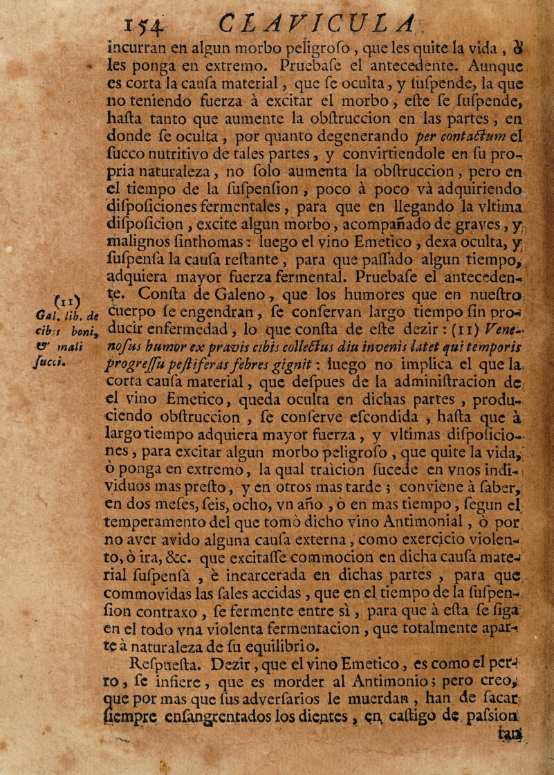 _ 00 Gal, Hb, de cib t boni^ W malt fttcct* i*4 CLAVICULA incurran en algún morbo peíigrofo, que les quite la vida, 8 les ponga en extremo. Prueba fe el antecedente. Aunque es corta la cania material , que fe oculta, y íufpende, la que no teniendo fuerza á excitar el morbo , efte fe Íufpende, hafta tanto que aumente la obftruccion en las partes, en donde fe oculta , por quanto degenerando per conta&um el fucco nutritivo de tales partes, y conviniéndole en fu pro- pria naturaleza , no folo aumenta la obftruccion, pero en el tiempo de la fufpenfionpoco á poco va adquiriendo difpoíiciones ferméntales, para que en llegando la vltima diípoíicion, excite algún morbo, acompañado de graves, y; malignos íinthomas:: luego el vino Emético, dexa oculta, y. fufpenfa la caufa redante , para que pallado algún tiempo, adquiera mayor fuerza fermental. Pruebafe el anteceden¬ te. Confía de Galeno, que los humores que en nueftro cuerpo íe engendran, fe confervan largo tiempo fin pro-s ducir enfermedad, lo que confía de eñe dezir : {ii) Vene-* nofus humor ex pravis cibis colleBus din invenís Utet qui temporis progrefu pejiiferas fehres gignit: luego no implica el que la corta caufa material, que defpues de la adminiftracion de el vino Emético, queda oculta en dichas partes , produ¬ ciendo obftruccion , fe conferve efeondida , hafta que á largo tiempo adquiera mayor fuerza , y vltimas difpoíicio¬ nes , para excitar algún morbo peíigrofo , que quite la vida, ó ponga en extremo, la qual traición fucede en vnos indi- vidrios mas prefto, y en otros mas tarde $ conviene á faber, en dos mefes, feis, ocho, vn ano , ó en mas tiempo, fegun el temperamento del que tomó dicho vino Antimonial, ó por no aver ávido alguna caufa externa, como exerejeio violen¬ to,© ira, &c. que excitaífe commocion en dicha caufa mate¬ rial fufpenfa , é incarcerada en dichas partes , para que commovidas las fales accidas , que en el tiempo de la fufpen- íion contraxo, fe fermente entre si , para que á efta fe ííga en el todo vna violenta fermentación , que totalmente apar¬ te á naturaleza de fu equilibrio^ Refpuefta. Dezir, que el vino Emético, es como el per-! ro, fe infiere, que es morder al Antimonio; pero creoy que por mas que fus adverfarios le muerdan, han de facar líempre eofangrentados los dientes, eq caftigo de, pafsioti Z ' ‘ fau*