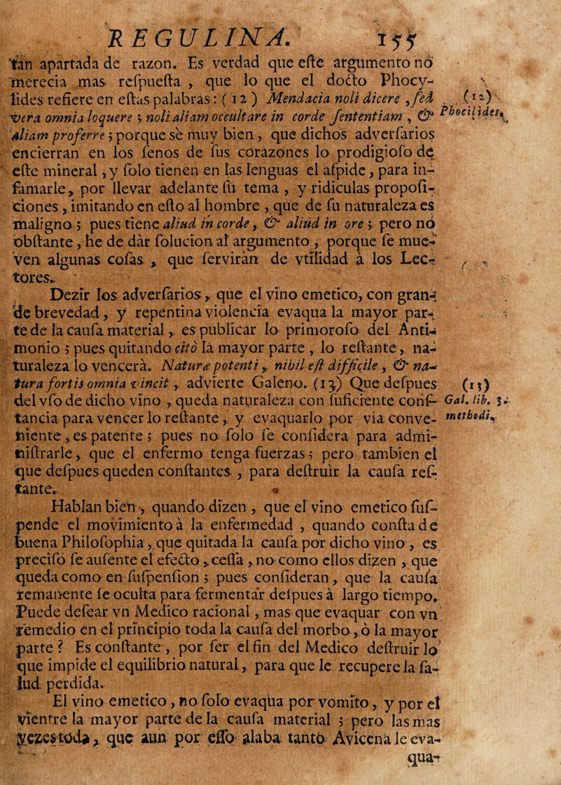 ■. REGULlJ>¿A.^^L¿f-j. r tan apartada de razón. Es verdad queefte argumento no merecía mas rcfpuefta , que lo que el dodo Phocy- \ lides refiere en eftas palabras: (12) Mendacia noli dicere ,fei (10 vera omnia loquere > noli di am occultare in cor deJententiam , & Phosilída^ diam proferre > porque se muy bien r que dichos adverfarios encierran en los fenos de fus corazones lo prodigiofo de ede mineral *y íbio tienen en las lenguas el afpide, para in¬ famarle ^ por llevar adelante fu tema, y ridiculas propofi- ciones , imitando en edo al hombre , que de íii naturaleza es maligno 5 pues tiene aliud in cor de ,& diüd in ore \ pero no óbftante, he de dar folucíon a! argumento , porque fe mué- Ven algunas cofas \ que fervirán de vtílidad á los Lee- r tores. Dezír los adverfarios, que el vino emético, con gran-, de brevedad, y repentina violencia evaquala mayor par- , te de la caufa material, es publicar lo primorofo del Anti¬ monio > pues quitando elfo lá mayor parte , lo redante, na¬ turaleza lo vencerá. Natura potenti * nihil efl diffióle , & na* tura fortis omnia vincit, advierte Galeno, (ij) Que defpues (1%) del vfo de dicho vino , queda naturaleza con difidente conGal. líb. tanda para vencer lo redante,, y evaquarlo por via conve- tiiente, es patente 5 pues no folo fe confidera para admi- tiiftrarle , que el enfermo tenga fuerzas ; pero también cí que defpues queden confiantes., para dedruir la caufa refi; ¿ante.. ¿ Hablan bien', quandodízen , que el vino emético fuf- pende el movimiento á la enfermedad , quando confia de buena Philofophia, que quitada la caufa por dicho vino , es precifo fe aufente el efedo >ceÜá, na como ellos dizen , que queda como en fuípeníion > pues confideran, que la caufa remanente fe.oculta para fermentar deípues á largo tiempo. Puede defear vn Medico racional, mas que evaquar con vn remedio en el principio toda la caufa del morbo, ó la mayor parte? Escóndante, por fer el fin del Medico dedruir lo’ que impide el equilibrio natural, para que le recupere la far lud perdida. El vino emético, no fofo evaqha por vomito, y por el Vientre la mayor parte de la caufa material ; pero las mas que aun por effo alaba tanto Aviccnaleeva-