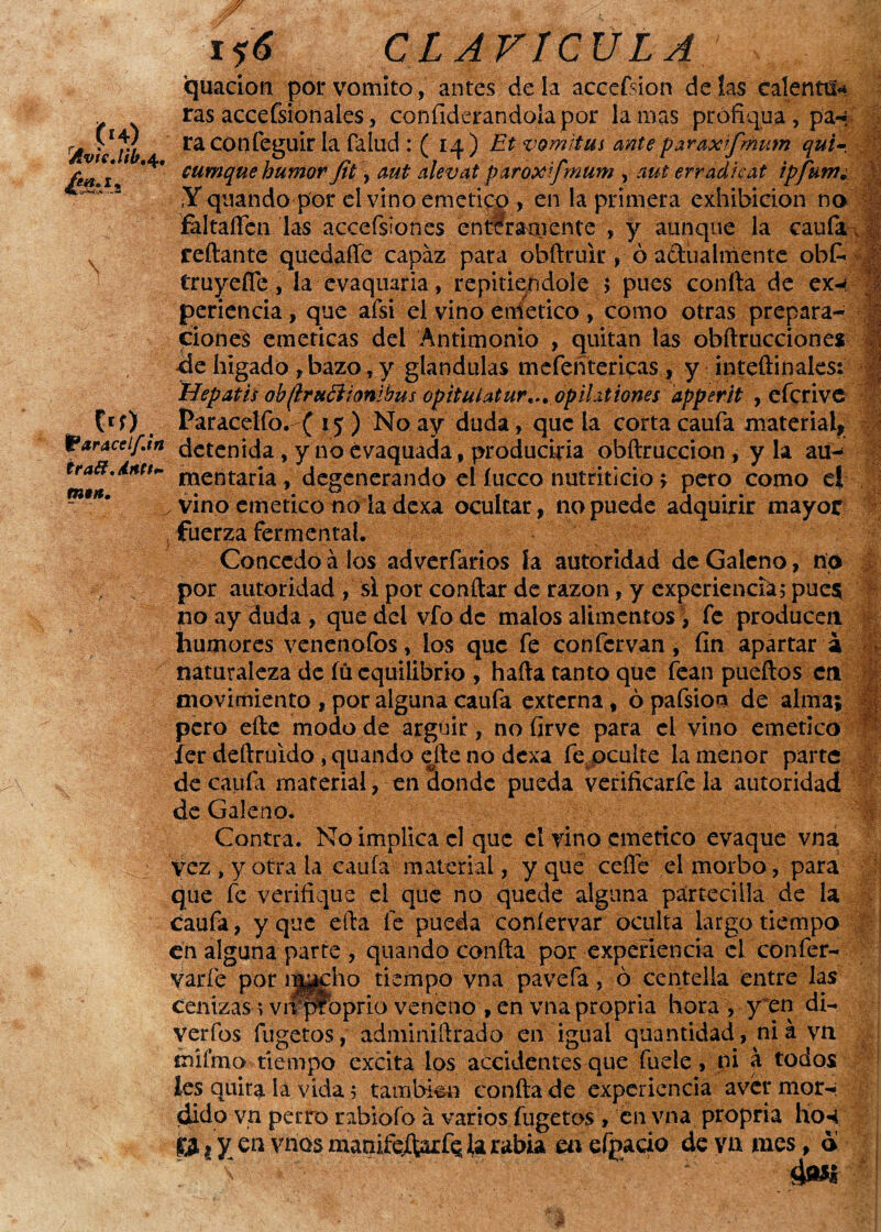 í«4) AvicJib,^ ésA \ . &aracelfJ, Íra&*ánU\ i i6 CLAVÍCULA quacion por vomito, antes déla accefsion délas calentü* ras accefsionales, confiderandolapor la mas profiqua, pa-« ra Cónfeguir la fallid : ( 14 ) Et vomitas ante paraxifmum quir eumque humor Jit, aut alevat paroxifmum , aut erradicat ipfutrí¿ íY qiiando por el vino emético , en la primera exhibición no fal tañen las accefsiones enteramente , y aunque la caufa. reliante quedaffe capaz para obfiruir , ó actualmente obí- > truyeflc, la evaqmria, repitiéndole 5 pues confia de ex-4 - í periencia, que aísi el vino eniíetico , como otras prepara- -|g ciones eméticas del Antimonio , quitan las obftrucciones de higado , bazo, y glándulas mefeñtencas , y inteftinales: Hepatis obfruóiionibus opituiatur*., opil.itiones apperit , efcrive Paracelfo. ( 15 ) No ay duda, que la corta caufa material, detenida , y no évaquada , produciría obftruccion , y la au- mentaria , degenerando el fucco nutriticio; pero como el , vino emético no la dexa ocultar, no puede adquirir mayor , fuerza fermenta!. Concedo á los adverfarios ía autoridad de Galeno, no por autoridad , si por confiar de razón, y experiencia5 pues no ay duda , que del vfodc malos alimentos , fe producen humores venenofos, los que fe confcrvan, fin apartar a naturaleza de fú equilibrio , halla tanto que iban pueftos en movimiento , por alguna caufa externa , ópafsion de alma; pero elle modo de argüir, no firve para el vino emético ler deftruido, quando efte no dexa fe oculte la menor parte de caufa material , en donde pueda verificarfe la autoridad de Galeno. Contra. No implica el que el vino emético evaque vna vez , y otra la caula material, y que ceífe el morbo, para que fe verifique el que no quede alguna párteciila de la caufa, y que efia fe pueda coníervar oculta largo tiempo en alguna parte , quando confia por experiencia el confer- varíe por i|#cho tiempo vna pavefa, ó centella entre las cemzasavfi^rbprio veneno , en vna propria hora , y en di- verfos fugetos, adminiftrado en igual quantidad, ni á vn milmo tiempo excita los accidentes que fuele, ni a todos les quita la vida 5 también confia de experiencia aver mor-: dido vn perro rabiofo á varios fugetos , en vna propria tíÓ4 p t y en vnos manifejferfQ la rabia m efpacio de va mes, a >>** ¡ -.1? w.