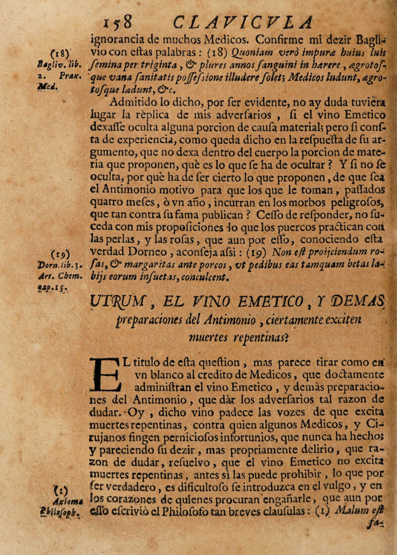 Cf«). Ssgliv, M. 2. Prax* Med. (r9) 'PornJib. 1® ¿ir/. Cfotfí. co Aschmé 158 CLAVICVLA ignorancia de muchos Médicos. Confirme mi dezír Bagii* vio con eftas palabras : (18) Quoniam vero impura buius luis femina per trigrata , & plures annos fanguini in bar ere , agrotof* que vana fanitatispojjepione illudere foleta Médicos ludunty agro< tofque ladunty &e. Admitido lo dicho, por fer evidente, no ay duda tuviera lugar la réplica de mis adverfarios , ÍI el vino Emético dexafie oculta alguna porción de caufa material? pero fi conf¬ ía de experiencia, como queda dicho en la refpuefta de fu ar- gumento, que no dexa dentro del cuerpo la porción de mate¬ ria que proponen, qué es lo que fe ha de ocultar ? Y ÍI no fe oculta, por qué ha de fer cierto lo que proponen, de que fea el Antimonio motivo para que los que le toman, pallados quatro mefes, ó vn año, incurran en los morbos peligrofos, que tan contra fu fama publican ? CeíTo de refponder, no fu- ceda con mis propoficiones lo que los puercos practican con las perlas, y las rofas, que aun por effo, conociendo efta verdad Dorneo , aconfeja afsi: (19) Non efl proijciendum roa fas, & margaritas ante por eos, vt pedibus eas tamquam betas la-i bijs eorum infuetasy concúlcente ut^m, el rmo emético % r demás preparaciones del Antimonio , ciertamente exciten muertes repentinasí EL titulo de efta queftion , mas parece tirar como etf vn blanco al crédito de Médicos, que doctamente adminiftran el vino Emético , y demás preparacio¬ nes del Antimonio, que dar los adverfarios tal razón de dudar. *Oy , dicho vino padece las vozes de que excita muertes repentinas, contra quien algunos Médicos, y Ci¬ rujanos fingen perniciofos infortunios, que nunca ha hecho; y pareciendo fu dezk ^ mas propriamente delirio, que ra¬ zón de dudar, refuclvo, que el vino Emético no excita muertes repentinas, antes si las puede prohibir , lo que por fer verdadero, es dificultofo fe introduzca en el vulgo, y en los corazones de quienes procuran engañarle, que aun por $ffo eferivió el Phüofofo tan breves ciaufutas: (r) Malum ejt fH