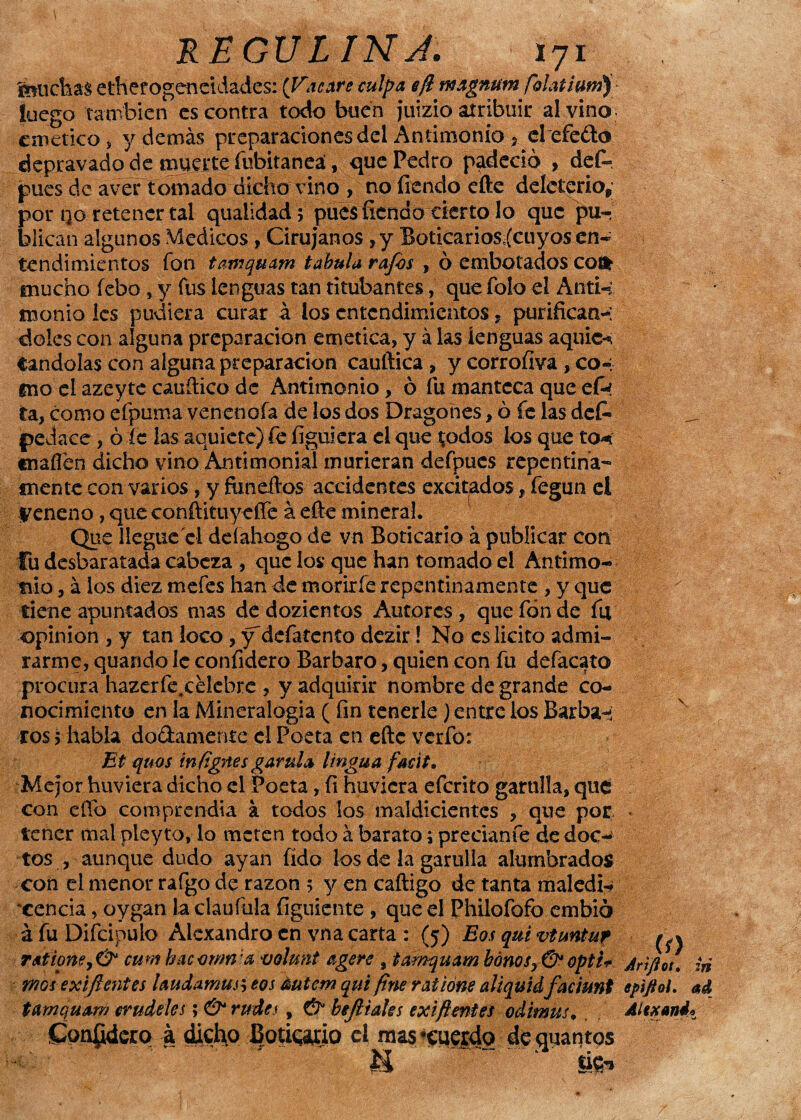 feúchas etherogeneidades: (Tacare culpa efl magnum folaíium) luego también es contra todo buen juizio atribuir al vino: emético, y demás preparaciones del Antimonio 5 el efedo depravado de muerte fubitaneá, que Pedro padeció , def«. pues de aver tomado dicho vino , noíiendoefte deleterio,; por no retener tal qualidad 5 puesfiendo cierto lo que pu¬ blican algunos Médicos , Cirujanos, y Boticarios (cuyos en¬ tendimientos fon tamquam tabula rafos , ó embotados coi* mucho íebo , y fus lenguas tan titubantes, que folo el Anti¬ monio les pudiera curar á los entendimientos, purifican-*; «Mes con alguna preparación emética, y á las lenguas aquic^ Candólas con alguna preparación cauftica , y corrofíva , co-; eno el azeyte cauítico de Antimonio, ó fu manteca que efa ta, como efpuma.venenoía de los dos Dragones, ó fe las des¬ pedace , ó íc las aquiete) Ce figuiera el que $odos los que to* «naflen dicho vino Antimonial murieran defpues repentina- mente con varios, y feneilos accidentes excitados , fegun el veneno, queconítituyeíTe á efte mineraL Que llegue el deíahogo de vn Boticario á publicar con Cu desbaratada cabeza , que los que han tomado el Antimo¬ nio , á los diez rnefes han de morirle repentinamente , y que tiene apuntados mas de dozientos Autores , que fon de fu opinión , y tan loco., y'defatcnto dczir! No es licito admi¬ rarme, quando 1c coníidero Bárbaro, quien con fu defacato procura hazerfe.celcbre , y adquirir nombre de grande co¬ nocimiento en la Mineralogía (fin tenerle) entre los Barba-i ros > habla dodamente el Poeta en eftc verfo: Et quos iníignes garula lingua facit. Mejor huviera dicho el Poeta, (i huvicra eferito garulla, qué con effo comprendía a todos los maldicientes , que por tener mal pleyto, lo meten todo á barato j preciante de doc¬ tos , aunque dudo ayan íido los de la garulla alumbrados con el menor raígdde razón 5 y en caftigo de tanta maledi-» xencia, oygan la claufula figuiente , que el Philofofo embió á fuDifcipulo Alexandro en vna carta : (5) Eosquivtmtur r<*tione> & cunabacvrmia voluñt agere , tamquam bonosopti* mas exifientes laudamus, eos éutem qui fine ratíóne aliquidfacimt tamquam crudelcs; & rudes, & bejiiales exifientes odimus♦ Conpdcrq -a dicho IJoticaíio el mas •cuerdo dequantos U) Jrifiot, :ri epíftol. ad Altxand»