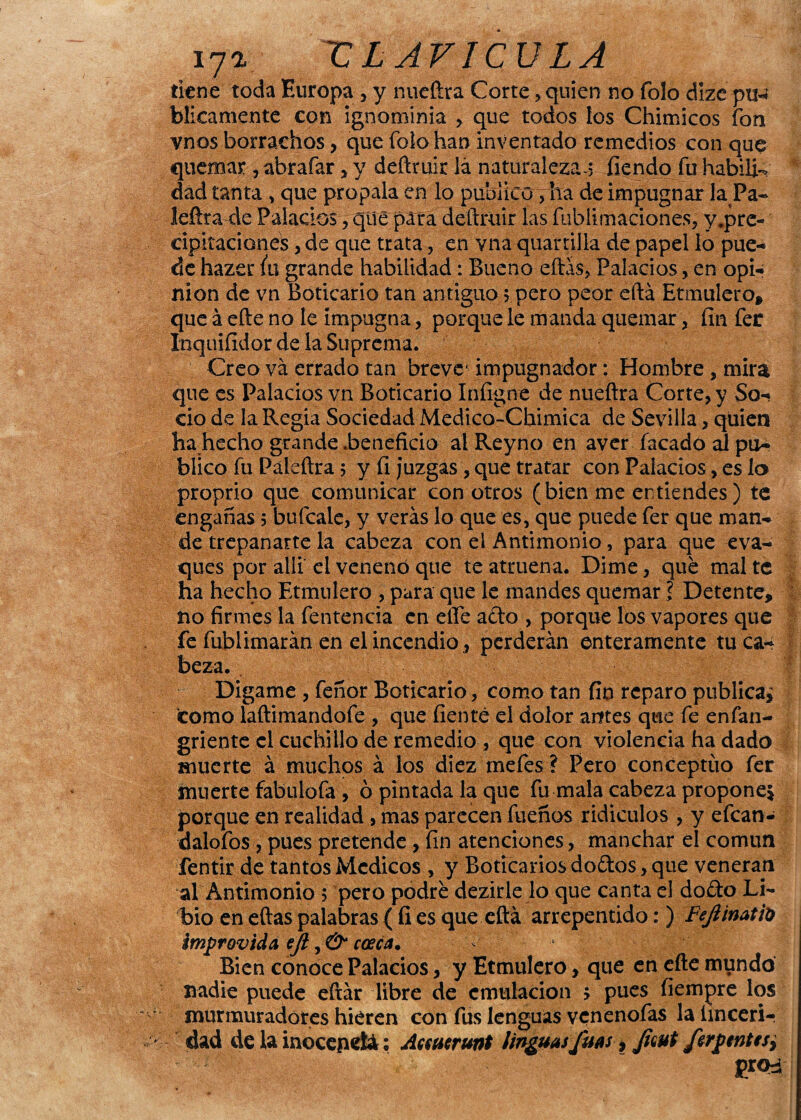 i7» r LAVICULA tiene toda Europa , y nueftra Corte, quien no folo dize pu-¡ blicamente con ignominia > que todos los Chimicos fon vnos borrachos, que foíohan inventado remedios con que quemar , abrafar , y deñruir lá naturalezas fiendo fu habili¬ dad tanta , que propala en lo publico, ha de impugnar la Pa- leftta de Palacios , que para deñruir las fubiimariones, y,prc- cipitaciones, de que trata, en vna quartilia de papel lo pue¬ de hazer fu grande habilidad: Bueno eftás, Palacios, en opi¬ nión de vn Boticario tan antiguo 5 pero peor eftá Etmulero, que á eñe no le impugna, porque le manda quemar, fin fer Inquifidor de la Suprema. Creo va errado tan breve impugnador: Hombre, mira que es Palacios vn Boticario Infigne de nueftra Corte, y So¬ cio de la Regia Sociedad Medico-Cbimica de Sevilla, quien ha hecho grande .beneficio al Reyno en aver facado al pu¬ blico fu Páieftra 5 y fi juzgas, que tratar con Palacios, es lo proprio que comunicar con otros (bien me entiendes) te engañas 5 bufcale, y verás lo que es, que puede fer que man¬ de trepanarte la cabeza con el Antimonio, para que eva- ques por allí el venenó que te atruena. Dime, que mal té ha hecho Etmule.ro > para que le mandes quemar ? Detente, no firmes la fentencia en eñe ario , porque los vapores que fe fublimarán en el incendio , perderán enteramente tu ca¬ beza. Digame , feñor Boticario, como tan fin reparo publican tomo laftimandofe , que fienté el dolor antes que fe enfan- griente el cuchillo de remedio , que con violencia ha dado muerte á muchos á los diez mefes ? Pero conceptúo fer muerte fabulofa , ó pintada la que fu mala cabeza propone* porque en realidad , mas parecen fueños ridiculos , y efean- dalofos, pues pretende , fin atenciones, manchar el común fentir de tantos Médicos , y Boticarios do&os, que veneran al Antimonio 5 pero podre dezirle lo que canta el do£to Li¬ bio en eftas palabras ( fi es que eftá arrepentido:) Fejlinatfo impróvida eji, & cosca. . Bien conoce Palacios, y Etmulero, que en efte mundo nadie puede eftár libre de emulación ; pues fíempre los murmuradores hieren con fus lenguas venenofas la íinceri- dad de la inocepetá; Asmar unt ¡inguasfuss, Jiaut ftrptntesy