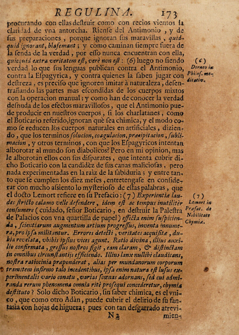RE GVL INA. (£) Dorneo im procurando con ellas deftruir como con recios vientos h claridad de vna antorcha. Ríen fe del Antimonio , y de fus preparaciones , porque ignoran íus maravillas , quid- quid ignorante blafemant y y como caminan íiemprc fuera de la fenda de la verdad , por elfo nunca encuentran con ella, quicqutd extra veritatem efi, veri non efi : (6) luego no ficndo verdad loque fus lenguas publican contra el Antimonio, contra la Efpagyrica, y contra quienes la faben jugar con pJtLOfme~ deftreza , es prccifo que ignoren imitar á naturaleza, defen- trabando las partes mas efcondidas de los cuerpos mixtos con la operación manual 5 y como han de conocer la verdad defnuda de los efedos maravillofos, que el Antimonio pue¬ de producir en nueftros cuerpos, fi los charlatanes , como el Boticario referido,ignoran qué fea chimica, y el modo co¬ mo fe reducen los cuerpos naturales en artificiales , dizicn» do, que los términos/o/ar/ow, coagulación, precipitación Subli¬ mación , y otros términos, con que los Efpagyricos intentan, alborotar al mundo fon diabólicos? Pero en mi opinión, mas le alborotán ellos con fus difparates, que intenta cubrir di¬ cho Boticario con la candidez de fus canas maliciofas . pero nada experimentadas en la raíz de la fabiduria 5 y entre tarU to que fe cumplen los diez mefes , entretengafe en confidc- rar con mucho afsiento lo myíleriofo de ellas palabras, que el dodo Lemort refiere en fu Prefacio: ( 7 ) ExperientU lau¬ desfiriBo calamo ve!le defenderé, Ídem efi ac tempus inutfliter ^emort ¡u eonfumere ( cuidado, feñor Boticario , en deftruir la Paleílra Pr£fat; ds de Palacios con vna quartilla de papel) effeSía entmjufpicien- Nübilttaie da , fcientiarum augmentum artium progreffus, inventa innúme¬ ra, pro ipfa militantur. Errores detefii, veritates acquijitee , du- bia reveíala, vbibis ipfius vices agunt. Ratio divina, illius auxU lio conjirmata ^grejfus no Jiros figit, eam claran?, & diftinóiam %n ómnibus circunjlantijs efficiendo. Illius lanx nullibí claudicans, no Jira ratiocinia pra ponderal, alias per mundanorum corporum 1 tramitan infirmo talo incedentibus, ipfa enimnatura efi lufus ex* perimentalis vario conatu , varias feoenas adornansyfed cui admi¬ randa rerum pbenomem omnia rite profequi concederetur, cbj/mia defiituto ? Solo dicho Boticario, fin faber chimica, es el vni- co , que como otro Adán, puede cubrir el delirio de fu fan¬ tasía con hojas de higuera y pues con tan defgarrado atreví micn- (?) Chpnies*