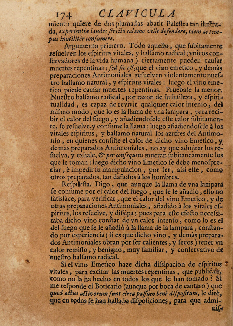 miento quiere de dos plumadas abatir Paleftra tan da, exper sentid laudes firidío enlamo velie defendere> ídem ac tem¬ plas inuiiliter cónfumere. Argumento primero. Todo aquello, que fubitament© refuelven los efpiritus vitales, y baifamo radical (vnicos con- fervadores de la vida humana ) ciertamente pueden caufar. muertes repentinas; fed fie efi,que el vino emético , y demás preparaciones Antimoniales reíuclven violentamente nues¬ tro baifamo natnral, y efpiritus vitales : luego el vino eme- tico púedc caufar muertes repentinas. Pruebafe la menor. Nueftro baifamo radical, por razón de fu futileza, y efpiri- tualidad , es capaz de revivir qualquier calor intenfo, del mifmo modo, que lo es la llama de vna lampara , para reci¬ bir el calor del fuego, y añadiendoíele eíie calor fubitamen- te, fe refuelve,y confume la llama: luego añadiendofele á los vitales efpiritus, y baifamo natural los azufres del Antimo¬ nio , en quienes confifte el calor de dicho vino Emético , y demás preparados Antimoniales, no ay que admirar los re- füelva, y exhale, &per confeqmns mueran fubitaneamente los que le toman: luego dicho vino Emético fe debe menofpre- ciar , c impedir fu manipulación , por fer, afsiefte, comQ otros preparados, tan dañofos á los hombres. Refpt|:fta. Digo, que aunque la llama de vna lampará fe confume por el calor del fuego , que fe le añadió, efto no fatisface, para verificar ,.que el calor del vino Emético, y de otras preparaciones Antimoniales, añadido á los vitales ef¬ piritus, los refuelve, y difsipa> pues para elle efe do necefsi- taba dicho vino confiar de vn calor intenfo, como lo es el del fuego que fe le añadió á la llama de la lampara, confian¬ do por experiencia (íi es que dicho vino , y demás prepara¬ dos Antimoniales obran por fer calientes, y fecos ) tener vn calor remido, y benigno, muy familiar, y confervativo de 3nueftro baifamo radical. Si el vino Emético hazc dicha difsipacion de efpiritus Vitales, para excitar las muertes repentinas, que publicáis, como no la ha hecho en todos los que le han tomado ? Si me refponde el Boticario (aunque por boca de cántaro ) que quod aófus aólivorum ftmt circa pajfiutn bene difpofitum, le diré, <gue en t*Klo$ fe han paliado difgpÍJjciqne^, para* que admi-