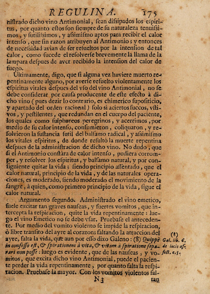 mitrado dicho vino Antimonial, fean difsipados los cípiri- tus , porquánto eftosfon fiempre de fu naturaleza tenuifsi- mos 5 y fútilísimos , y afsimifmo aptos para recibir el calor intenfo , que fin razón atribuyen al Antimonio $ y entonces de necefsidad avian de fer relueltos por la intenfion de tal calor, como fucede el refolveríe brevemente la llama de la lampara defpues de aver recibido la intenfion del calor de fuego. Ultimamente, digo, que íi alguna vez hirviere muerto re-* pentinamente alguno, por averíe refuelto violentamente los efpiritus vitales defpues del vfo del vino Antimonial, no fe debe confiderar por caufa prodúceme de efte efe&o á di¬ cho vino ( pues dezir lo contrario, es chimerico fiipofiticio, y apartado del orden racional) folo si aciertosTuecos, vfti- vos, y peftiíentes, que redundan en el cuerpo del paciente, losquales como fulphureos peregrinos, y acérrimos ,por medio de fu calor intenfo., confumieron , coliquaron , y re- íblvieroh la fuftancia fútil del balfamo radical, y afsimifmo los vitales efpiritus, de donde refultó la muerte repentina defpues de la adminiftracion de dicho vino. No dudo , que íi el Antimonio confiara de calor intenfo , pudiera corrom¬ per , y reíolver los efpiritus, y balfamo natural, y por con- figuiente quitar la vida ; fiendo principio afrentado, que el calor natural, principio de la vida , y de las naturales opera¬ ciones, es moderado, íiendo moderado el movimiento de la fangre, á quien, como primero principio de la vida, íigue eí calor natural. ■ Argumento fegundo. Adminifirado el vino emético, fiicle excitar tan graves naufeas, y fuertes vómitos , que in¬ tercepta la reí pira don, quite la vida repentinamente : lue¬ go el vino Emético no fe debe vfar. Pruebafe el anteceden¬ te* Por medio del vomito violento fe impide la refpiracion, ó libre tranfito del ayre al corazón; faltando la atracción del (g) ayre, falta la vida,-qiife aun por elfo dixo Galeno: (8) Quippe Gal)ni. é. in confejfo efi, & fpirationem a vita, & vitam á fpirationefepa- de lucís af- rari nonpojfi : luego es evidente, que de las naufeas , y va- fc{i* mitos, que excita dicho vino Antimonial, puede el pacien¬ te perder la vida repentinamente > por quanto falta la refpi- tacion. Pruebafe la mayor. Con los vómitos violentos fal- Nl tas