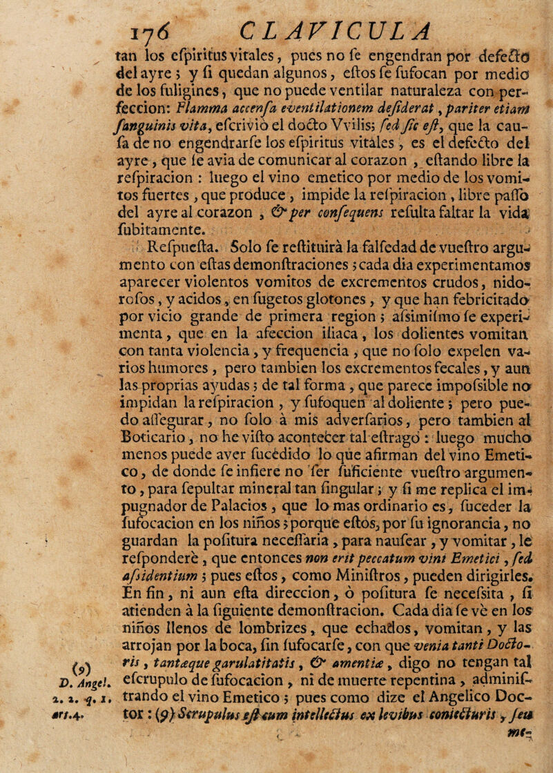 (?) D, Angel* 4. 4* I 4W7.4» 17Ó CLAVICULA tan los efpiritus vitales, pues no fe engendran por defeftd del ayre 5 y íi quedan algunos, eftos fe fufocan por medio de los fnligines, que no puede ventilar naturaleza con per¬ fección: Flamma accenfa eventilationem defiderat,pariter etiaffl fanguinis vita, efcrivió el docto Vvilis; red fie eft¡ que la cau- fadeno engendrarfe los efpiritus vitales , es eldefefto del ayre, que íe avia de comunicar al corazón , eftando libre la refpiracion : luego el vino emético por medio de los vómi¬ tos fuertes , que produce , impide la refpiracion, libre pallo del ayre al corazón , & per eonfequens refulta faltar la vida fubitamente. Refpucfta. Solo fe reftituirá k falfedad de vueftro argu¬ mento con eftas demonítraciones >cadadia experimentamos aparecer violentos vómitos de excrementos crudos, nido- rofos, y ácidos y en fugetos glotones , y que han febricitado por vicio grande de primera región > afsimiímo íe experw menta, que en la afección iliaca, los dolientes vomitan, con tanta violencia, y frequencia , que no foío expelen va¬ rios humores, pero también los excrementos fecales, y aun las proprias ayudas 5 de tal forma , que parece impofsible no impidan la refpiracion , y fufoquen al doliente 5 pero pue¬ do allegurar, no folo á mis adverfarios, pero también al Boticario , no he vifto acontefcer tal eftragd : luego mucho menos puede aver fucédido lo que afirman del vino Eméti¬ co, de donde fe infiere no fer íufíciente vueftro argumen¬ to , para fepultar mineral tan Ungular ; y íi me replica el im¬ pugnador de Palacios, que lo mas ordinario es, fuceder la fufocacion en los niños aporque eftos, por fu ignorancia, no guardan la pofitura neceflária , para naufear , y vomitar, lé refpondere, que entonces non erit peecatum vini Emetici, feí úfúdentium \ pues eftos, como Miniftros, pueden dirigirles* En fin, ni aun efta dirección, ó pofitura fe necefsita , fi atienden á la figuiente demonftracion. Cada dia fe ve en los niños llenos de lombrizes, que echados, vomitan, y las arrojan por la boca, fin íufocarfe, con que venia tanti Daño ris , tantaque garulatitatis, & amentia , digo no tengan tal efcrupulo de fufocacion , ni de muerte repentina, adminifi* trando el vino Emético > pues como dize el Angélico Doc¬ tor: (?) Serupulns ejieum int elle flus ex lev ibas contéfluris yJete me~ <