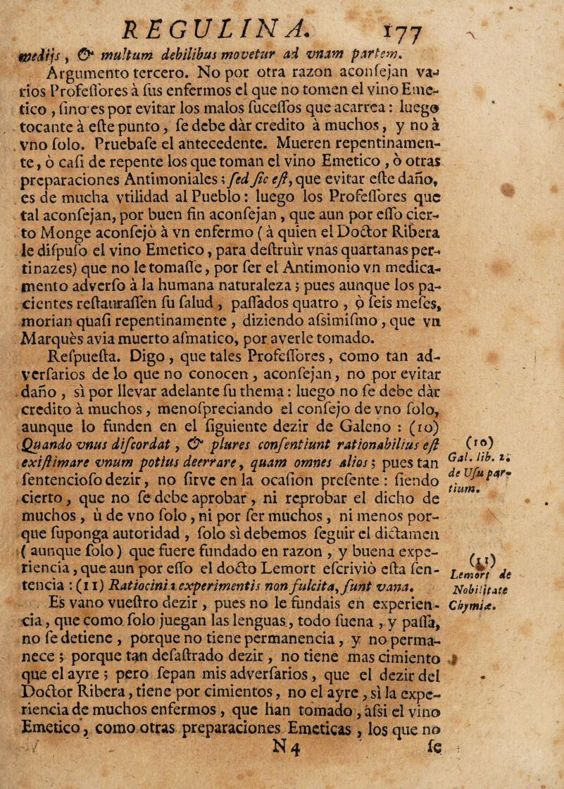 fácil js , O* tnultum debilibus movetur ad vnam partem. Argumento tercero. No por otra razón aconfejan va-¿ tíos Profeflores á fus enfermos el que no tomen el vino Emé¬ tico , Eneres por evitar los malos fuceíTos que acarrea: luego tocante á efte punto, fe debe dar crédito á muchos, ynoá vno folo. Pruebafe el antecedente. Mueren repentinamen¬ te , ó cafi de repente los que toman el vino Emético, ó otras preparaciones Antimoniales; fed Jic eft> que evitar eíle daño, es de mucha vtilidad al Pueblo: luego los Profeflores que tal aconfejan, por buen fin aconfejan, que aun por elfo cier¬ to Monge aconfejó á vn enfermo (á quien elDodor Ribera le diípufo el vino Emético, para deftruir vnas quartanas per-* tinazes) que no letomafle, por fer el Antimonio vn medica¬ mento adverfo á la humana naturaleza 5 pues aunque los pa¬ cientes reflauraflen fu falud , paflados quatro, pfeismefes, morían qüafi repentinamente , diziendo afsimifmo, que vn Marques avia muerto aímatico, por averie tomado. Refpuefta. Digo , que tales Profeflores, como tan ad- verfarios délo que no conocen, aconfejan, no por evitar daño , si por llevar adelante fu thema: luego no fe debe dar crédito á muchos, menofpreciando el confejo de vno folo, aunque lo funden en el íiguiente dezir de Galeno : (ro) Qu ando vms difcordat, & piares confentiunt rationabilius eft (r®) exifilmare vnum potlas deerrare, quam omnes altóse pues tan Gal'J_tb-z* fentenciofo dezir, no íirve en la ocafion prefente : fiendo cierto, que no fe debe aprobar, ni reprobar el dicho de muchos , ü de vno folo, ni por fer muchos , ni menos por¬ que fuponga autoridad , folo si debemos feguír el dictamen ( aunque folo ) que fuere fundado en razón , y buena expe- , . riencia, que aun por eflo el dofto Lemort eferivió efta fen- ¿¿mor/ de tencia : (11) Ratiocinirexperimentis non fulcit a, funt vana. Nob¡ lítate Es vano vueftro dezir , pues no le fundáis en experien- ChjmU. cia, que como folo juegan las lenguas, todo fuena , y pafla, no fe detiene, porque no tiene permanencia, y no perma¬ nece ; porque defaftrado dezir, no tiene mas cimiento t que el ayre 5 pero fepan mis adverfarios, que el dezir del Doítor Ribera, tiene por cimientos, no el ayre, si la expe¬ riencia de muchos enfermos, que han tomado, áfsi el vino Emético”, como otras preparaciones Eméticas, los que no Ñ 4 fe ;