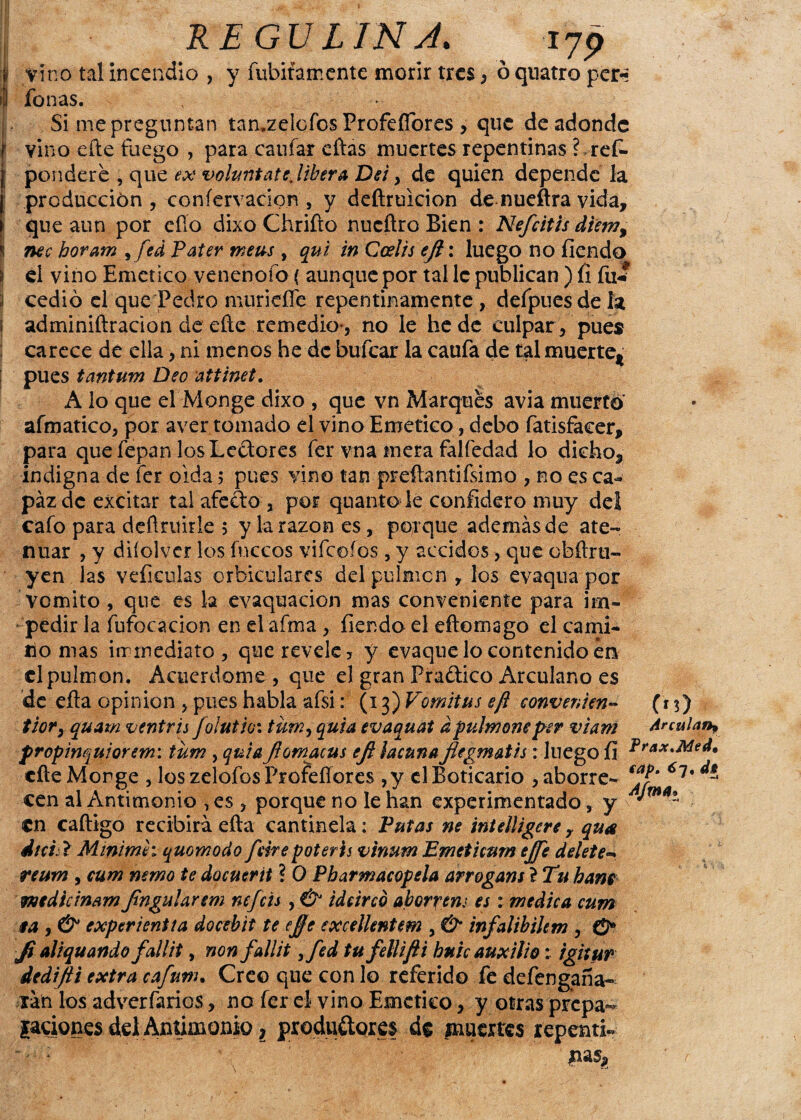 ü vino tal incendio , y fubitamente morir tres, ó quatro per* | fon as. Si me preguntan tamzelofos Profefibres , que de adonde vino efte fuego , para c a ufar eftas muertes repentinas ? ref- pondere , que ex voluntatejibera Dei> de quien depende la producción , coníervacion , y deftruicion de nueftra vida, que aun por eíío dixo Chrifto nueftro Bien : Nefritis diem% nec horam ,fed Pater meus , qui in Calis ejl: luego no íiendo ¡1 el vino Emético venenofo ( aunque por tal le publican ) íi fu* 1 cedió el que Pedro muriefíe repentinamente , defpues de la ¡ adminiftracion de eñe remedio-, no le he de culpar /pues ; carece de ella, ni menos he de bufear la caufa de tal muerte* pues tantum Deo attinet. A lo que el Monge dixo , que vn Marques avia muerto afmatico, por aver tomado el vino Emético, debo fatisfaeer, para quefepan losLedores fer vna mera falfedad lo dicho, indigna de fer oida 5 pues vino tan preftantifsimo , no es ca¬ paz de excitar tal afeito , por quanto le confidero muy del cafo para definible 5 y la razón es, porque además de ate¬ nuar , y diíolver los fuccos vifeoíos , y accidos, que obftru- yen las veíiculas orbiculares del pulmón , los evaqua por Vomito, que es la evaquacion mas conveniente para im¬ pedir la fufocacion en el aíma , íiendo el eftomago el cami¬ no mas inmediato, que revele? y evaque lo contenido en el pulmón. Acuerdóme, que el gran Praitico Arculano es de efta opinión , pues habla afsi: (13) Vomitus efl eonvenien- (t$) tior, quam veniris foíutioi tumy quia evaquat apulmonepsr viam Ar calan, propmquiorem: tum , quiaflomacus efi lacuna flegmatis: luego íi cite Monge , los zelofos Profeífores ,y el Boticario , aborre- 6l% * cen al Antimonio , es , porque no le han experimentado, y v '***“ en caftigo recibirá efta cantinela: Putas ne intelligere r qua dici. ? Minimh quomodo frite poteris vinum Emet 'umn efe delete- reum , cum nemo te docuerit ? 0 Pharmacopela arrogans l Tu bañe medie inam fingidarem nefeis, & idrired ahorren; es: medica cum ea , & experientia docebit te efe excellentem , & infalibikm , J¡ al i qu and o fallit, non fallit ¡fed tu fetlifti hule auxilio: ighur dedifi extra cafuw. Creo que con lo referido fe defengaña- rán los adversarios, no fer el vino Emético, y otras prepa^ {aciones del Antimonio, productores de fnuertes repenti¬ nas,