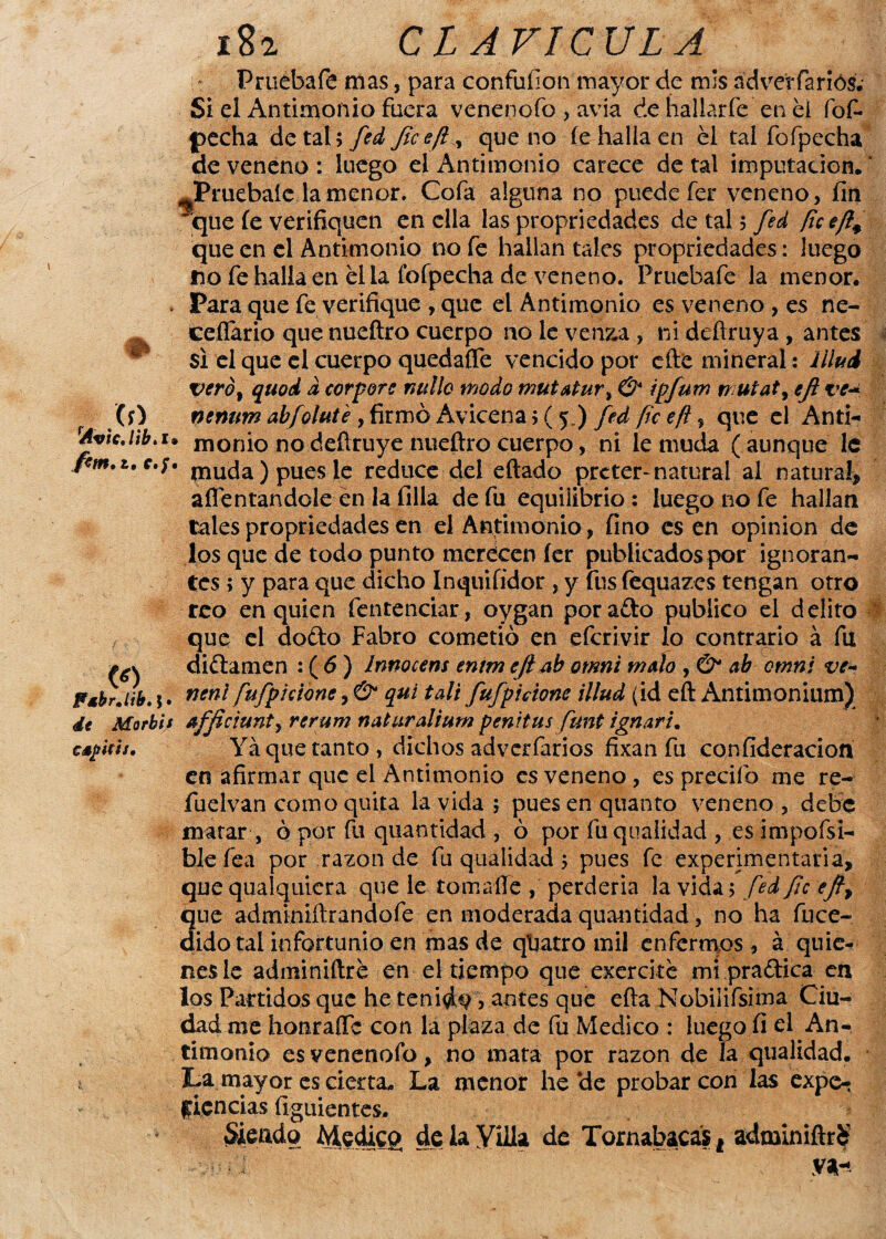Pruébafe mas, para confuíion mayor de mis advevfariós; Si el Antimonio fuera venenofo, avía de hallarfe en el fof- pecha de tal 5 fed fice ¡i, que no fe halla en el tal fofpecha de veneno : luego el Antimonio carece de tal imputación.' %Pruebaíe la menor. Cofa alguna no puede fer veneno, fin 'que íe verifiquen en ella las propiedades de tal 5 fed que en el Antimonio no fe hallan tales propriedades: luego no fe halla en el la fofpecha de veneno. Pruebafe la menor. » Para que fe verifique , que el Antimonio es veneno , es ne- cefíario que nuefiro cuerpo no le venza , ni deftruya , antes ^ si el que el cuerpo quedaífe vencido por efte mineral: lílud verb% qiiod d corpore millo modo mutatur% O* ipfum rr utat, efi ve~ (O nenum abfolute , firmó Avicena ;( 5.) fedficeft, que el And- Avic.Hb.i* monio nodefiruye nuefiro cuerpo, ni le muda (aunque le ftm.i.c.f. muciia) pues le reduce del eftado prcter- natural al natural* afrentándole en la filia de fu equilibrio : luego no fe hallan tales propriedades en el Antimonio, fino es en opinión de los que de todo punto meréccn fer publicados por ignoran¬ tes ; y para que dicho Inquifidor , y fus fequazes tengan otro reo en quien fentenciar, oygan por ado publico el delito que el dodo Fabro cometió en eferivir lo contrario á fu didamen : ( 6 ) ínnocens entm efi ab omni malo , & ab omni ve- PsbrM. j. neni fufpidbne, & qui tali fufpicione illud (id efi Antimonium) <it Morbis afficiunty rerum naturalium penitus funt i gruir i. cspitií. Ya que tanto, dichos adverfarios fixan fu confideracion en afirmar que el Antimonio es veneno, es precifo me re- fuelvan como quita la vida; puesenquanto veneno, debe matar , ó por fu quantidad , ó por fuqualidad , es impofsi- ble fea por razón de fu qtialidad; pues fe experimentaría, que qualquicra que le toma-fíe , perdería la vida; fed fie efi> que adminiftrandofe en moderada quantidad, no ha fuce- dido tal infortunio en mas de qkatro mil enfermos , á quie* nes le adminiftre en el tiempo que exercke mi pradica en los Partidos que he tenida, antes que efta Nobiiifsima Ciu¬ dad me honraffc con la plaza de fu Medico : luego fi el An¬ timonio es venenoíb, no mata por razón de la qualidad. La mayor es cierta- La menor he *de probar con las expe- licncias íiguientes. Siendo Medico de la Yíila de Tornabacas f adminifirS • V*--
