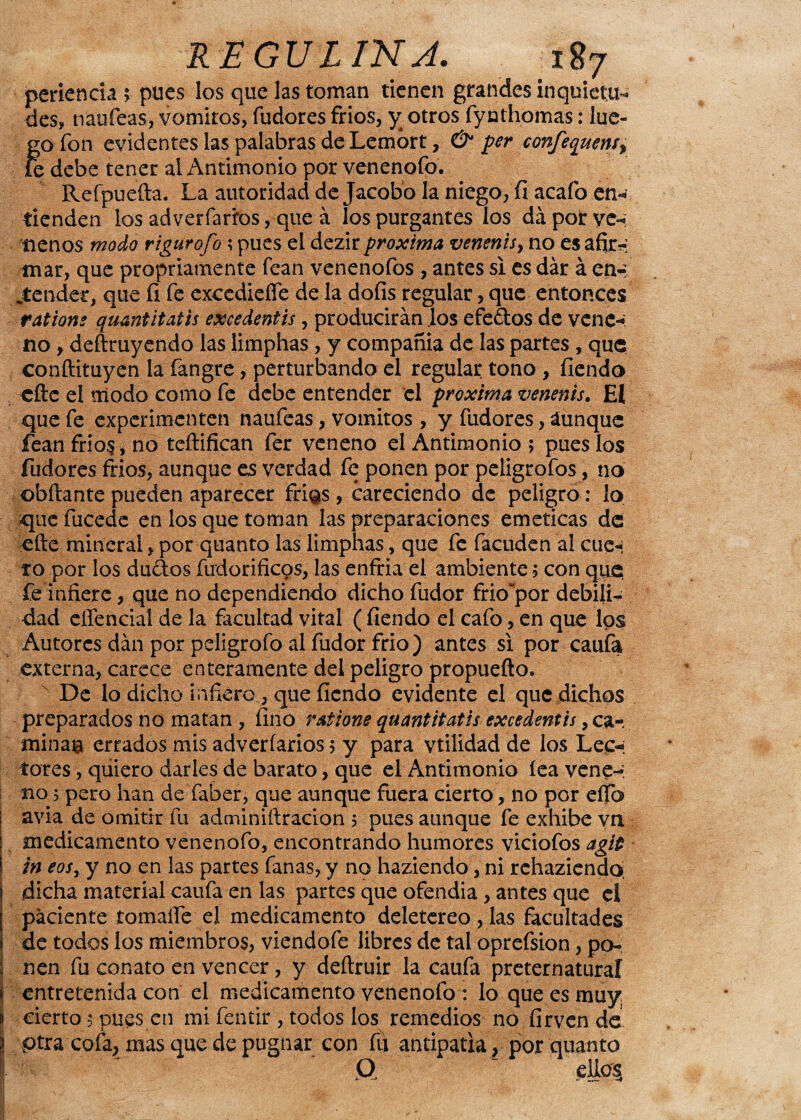 REGULINJ. ií¡7 perienda $ pues los que las toman tienen grandes inquietu¬ des* naufeas, vómitos, fudores fríos, y otros fynthomas: luc- Íro fon evidentes las palabras de Lemort, & per confequens% e debe tener al Antimonio por venenofo. Refpuefta. La autoridad de Jacobo la niego, fi acafo en¬ tienden los adverfariros, que á los purgantes los da por ve-; líenos modo rigurofo; pues el dezir próxima venenis, no es afir-: mar, que propriamente fean venenofos , antes si es dar á en-: jtender, que íi fe excedieííe de la dofis regular, que entonces rations quantitatis excedentis, producirán los efedlos de vene-, no, deftruyendo las limphas, y compañía de las partes, que conftituyen la fangre, perturbando el regular tono , fiendo elle el modo como fe debe entender el próxima venenis. El que fe experimenten naufeas, vómitos , y fudores, áunque fean fríos, no teftifican fer veneno el Antimonio; pues los fudores fríos, aunque es verdad fe ponen por peligrofos, no ©hilante pueden aparecer frí^s, careciendo de peligro: lo que fucede en los que toman las preparaciones eméticas de efte mineral, por quanto las limphas, que fe facuden al cue-: f o por los dudos fudorificos, las enfria el ambiente; con que fe infiere, que no dependiendo dicho fudor frio’por debili¬ dad effencial de la facultad vital ( fiendo el cafo, en que los Autores dan por peligrofo al fudor frió) antes si por caufa externa, carece enteramente del peligro propuefto. De lo dicho infiero , que fiendo evidente el que dichos preparados no matan , fino ratione quantitatis excedentis, ca¬ mina© errados mis adveríarios; y para vtilidad de los Lee-; tores, qiiiero darles de barato, que el Antimonio lea vene-, no; pero han de’faber, que aunque fuera cierto, no por elfo avia de omitir fu adminiílracion ; pues aunque fe exhibe vn medicamento venenofo, encontrando humores viciofos agit in eos, y no en las partes fanas, y no haziendo, ni rchaziendo; dicha material caufa en las partes que ofendia, antes que el paciente tomaífe el medicamento deletéreo, las facultades de todos los miembros, viendofe libres de tal oprefsion, po¬ nen fu conato en vencer, y deítruir la caufa preternatural entretenida con el medicamento venenofo: lo que es muy, cierto; pues en mi fentir , todos los remedios no firven de pira cofa, mas que de pugnar con fu antipatía, por quanto O ellos