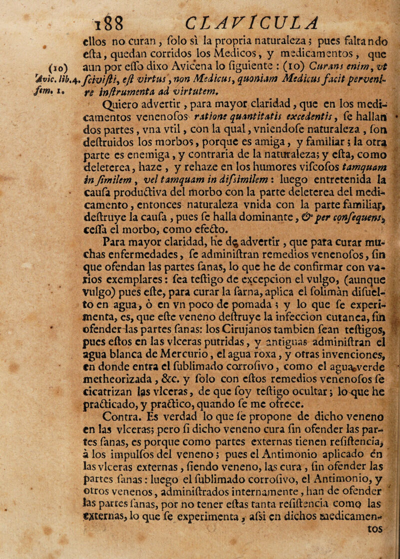 ellos no-curan, íblosi la propria naturaleza5 pues faltando efta, quedan corridos los Médicos, y medicamentos , que (10) aun por eífo dixo Avicena lo (¡guíente : (lo) Carme enir», vt rávk. eft virtus, non Medica i, quoniam Medicas faát perveni- fem, 1® rg inftrumenta ad virtutem, Quiero advertir, para mayor claridad, que en los medi¬ camentos venenofos ratione quantitatis excedentes, fe hallan * dos partes, vna vtil> con la qual, vniendofe naturaleza , fon deftruidos los morbos, porque es amiga, y familiar i la otra parte es enemiga, y contraria de la naturaleza; y efta, como deleterea, haze , y rehaze en los humores vifeofos tamquam in fimilem, vel tamquam in difsimilem: luego entretenida la caufa produítiva del morbo con la parte deleterea dei medi¬ camento, entonces naturaleza vnida con la parte familiar, deftmye la caufa , pues fe halla dominante, & per confequens, ceña el morbo, como efefto. Para mayor claridad, Kc d$ advertir , que pata curar mu¬ chas enfermedades, fe adminiftran remedios venenofos, fin que ofendan las partes fanas, lo que he de confirmar con va¬ rios exemplarcs: fea teftigo de excepción el vulgo, (aunque Vulgo) pues efte, para curar la farna, aplica el folimán difuel- to en agua, ó en vn poco de pomada ; y lo que fe experi¬ menta, es, que efte veneno deftruye la infección cutánea, fin JL ofenderlas partes fanas: los Cirujanos también fean teftigos, pues eftos en las vlceras pútridas, y antiguas adminiftran el agua blanca de Mercurio, el agua roxa, y otras invenciones, «n donde entra el fublimado corroíivo, como el agua&verde metheorizada, &c. y folo con eftos remedios venenofos fe cicatrizan las vlceras, de que foy teftigo ocultar; lotpie he practicado, y praftico, quando fe me ofrece. Contra. Es verdad lo que íe propone de dicho veneno en las vlceras; pero fi dicho veneno cura fin ofender las par¬ tes fanas, es porque como partes externas tienen reíiftenda, á los impulfos del veneno; pues el Antimonio aplicado én las vlceras externas, fiendo veneno, las cura , fin ofender las partes fanas: luego el fublimado corroíivo, el Antimonio, y otros venenos, adminiftrados internamente, han de ofender las partes lanas, por no tener eftas tanta refiftsncia como las externas, lo que fe experimenta, afsi en dichos medicamen¬ tos