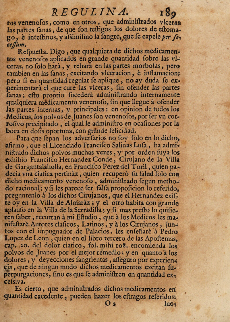 REGULINA. igp tos venenofos, como en otros, que adminiftrados vlceran las partes fanas, de que fon teftigos los dolores de eftoma- go, b inteftinos, y afsimifmo la Íángre,que fe expele per fe* xejjum. Refpuefta. Digo, que qualquiera de dichos medicamett-; tos venenofos aplicados en grande quantidad fobre las vi- ceras, no folo hará, y rehará en las partes morbofas, pero también en las fanas , excitando vlceracion, é inflamación* pero (i en quantidad regular fe aplique , no ay duda fe ex¬ perimentará el que cure las vlceras, fin ofender las partes fanas; efto proprio fuccderá adminiftrando internamente qualquiera médicamcnto venenofo, fin que llegue á ofender las partes internas, y principales : en opinión de todos los Médicos, los polvos de Juanes fon venenofos, por fer vn cor- rofívo precipitado , el qual le adminiftro en ocafiones por la boca en dofis oportuna, con gránde felicidad. Para qne fepan los adverfarios no foy folo en lo dicho* afirmo , que el Licenciado Francifco Salinas Lufa, ha admi- niftrado dichos polvos muchas vezes, y por orden fuya los exhibió Francifco Hernández Conde, Cirujano de la Villa de Gargantalaholla, en Francifco Perezdel Toril, quien pa¬ decía vna ciática pertináz, quien recuperó fu falud folo coa dicho medicamento venenofo , adminiftrado fegun metho-í do racional; y fi les parece fer faifa propoficion lo referido, pregúntenlo á los dichos Cirujanos, que el Hernández exif- teoyen la Villa dc Almarázjy el otro habita con grande aplaufo en la Villa de la Serradilla 5 y fi mas prefto lo quiíje¬ ten faber , recurran á mi Eftudio, que á los Médicos les ma<< nifeftare Autores claficos, Latinos, y á los Cirujanos , jun¬ tos con el impugnador de Palacios, les enfeñare á Pedro López de León , quien en el libro tercero de las Apoftemas, cap. .20. del dolor ciático, fol. mihi 108. encomienda los polvos de Juanes por el mejor remedio; y en quantoá los dolores, y deyecciones fangrientas, afleguro por experien-; qia, que de ningún modo dichos medicamentos excitan fu- perpurgaciones, fino es que fe adminiftren en quantidad ex- cefsiva. Es cierto, que adminiftrados dichos medicamentos eií quantidad excedente, pueden hazer los eftragos referidos: