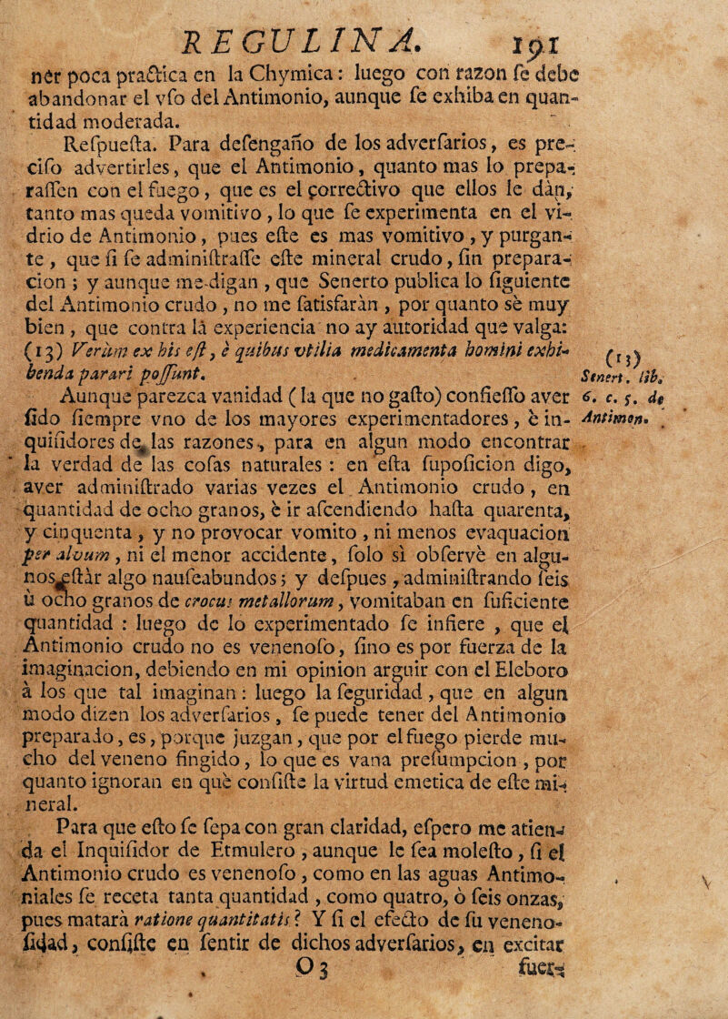 Stnert. liba REpVLIN A. 191 n£r poca pra&íca en la Chymica: luego con razón fe debe abandonar el vfo del Antimonio, aunque fe exhiba en quan- tidad moderada. Refpuefta. Para defengaño de los adverfarios, es pre-; elfo advertirles, que el Antimonio, quanto mas lo prepa- raífen con el fuego, que es el £orreftivo que ellos le dan, tanto mas queda vomitivo , lo que fe experimenta en el vi¬ drio de Antimonio, pues efte es mas vomitivo, y purgan* te , que íi fe adminiftraífe efte mineral crudo, fin prepara-; cion ; y aunque me-digan , que Senerto publica lo figuiente del Antimonio crudo , no me fatisfarán , por quanto sé muy bien , que contra lá experiencia no ay autoridad que valga: (13) Verim ex bis e¡l, e quibus v til i a medie ¿menta bomini exhi* benda parari pojjunt. Aunque parezca vanidad (la que no gado) confieíTo aver <>. c. *. 4$ íido fiempre vno de los mayores experimentadores, é in- ¿mimen. [ quifidoresde#las razones-, para en algún modo encontrar la verdad de las cofas naturales : en ’efta fupoficion digo, aver adminiftrado varias vezes el.Antimonio crudo, en -quantidad de ocho granos, é ir afeendiendo hada quarenta, y cinquenta , y no provocar vomito , ni menos evaquaciorx p? aluum, ni el menor accidente, folo si obfervé en algti- nosxdár algo naufeabundos; y defpues, adminiftrando feis u ocho granos de crocui metallorum, vomitaban en difidente quantidad : luego de lo experimentado fe infiere , que el Antimonio crudo no es venenólo, fino es por fuerza de la imaginación, debiendo en mi opinión argüir con el Eléboro á los que tal imaginan: luego la feguridad, que en algún modo dízen los adverfarios, fe puede tener del Antimonio preparado, es, porque juzgan, que por el fuego pierde mu* eho del veneno fingido, loquees vana prefumpeion , por quanto ignoran en qué confide la virtud emética de ede mi-* n eral. Para que edo fe fepa con gran claridad, efpero me atiene da el Inquifidor de Etmulero , aunque le fea moledo, fi el Antimonio crudo es venenofo , como en las aguas Antimo¬ niales fe receta tanta quantidad , como quatro, ó feis onzas, pues matara ratione quantitatis ? Y fi el efe&o de fu veneno- fidad, coníjfte en fentir de dichos adverfarios, en excitar . Pí w