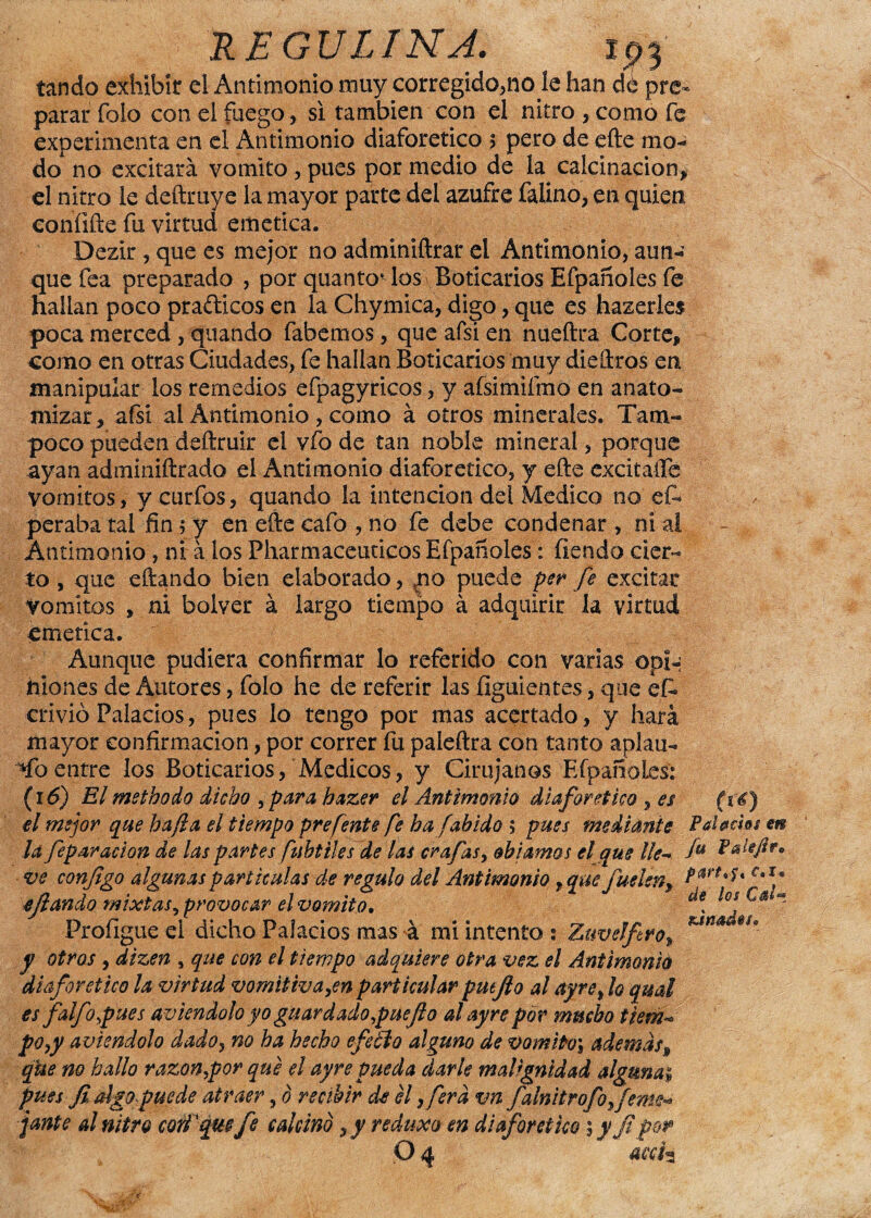 REGULINA. tando exhibir el Antimonio muy corregido,no le han dé pre¬ pararTolo con el fuego, si también con el nitro , como fe experimenta en el Antimonio diaforético > pero de efte mo¬ do no excitará vomito, pues por medio de la calcinación, el nitro le deftmye la mayor parte del azufre faüno, en quien coníifte fu virtud emética. Dezir, que es mejor no adminiftrar el Antimonio, aun¬ que fea preparado , por quanto* los Boticarios Efpañoles fe hallan poco prafticos en la Chymica, digo, que es hazerles poca merced , quando fabemos, queafsien nueftra Corte, - como en otras Ciudades, fe hallan Boticarios muy diedros en manipular los remedios efpagyricos, y afsimifmo en anato¬ mizar, afsi ai Antimonio , como á otros minerales. Tam¬ poco pueden deftruir el vfo de tan noble mineral, porque ayan admmiftrado el Antimonio diaforético, y efte excitaíTe vómitos, y curfos, quando la intención del Medico no ef* , peraba tal fin 5 y en efte cafo , no fe debe condenar , ni al Antimonio, ni á los Pharmaceuticos Efpañoles: íiendo cier¬ to , que eftando bien elaborado, *no puede per fe excitar vomites , ni bolver á largo tiempo á adquirir la virtud emética. Aunque pudiera confirmar lo referido con varias coi-; ilíones de Autores, folo he de referir las íiguientes, que et crivió Palacios, pues lo tengo por mas acertado, y hará mayor confirmación, por correr fu paleftra con tanto aplau- Toentre los Boticarios, Médicos, y Cirujanos Efpañoles: (16) Elmethodo dicho ¡para hazer el Antimonio diaforético , es (ié) el mejor que ha fia el tiempo prefente fe ha¡abido 5 pues mediante Palacios m la fepar ación de las partes fuhtilesde las era fas¡ obiamos el que He- f* ? ve conjigo algunas partículas de regulo del Antimonio, que juelen^. PartA* CaIp 4'fiando mixtas¡ provocar el vomito.  Profigue el dicho Palacios mas á mi intento s ZuveJfiro, KWé y otros¡ dizen , que con el tiempo adquiere otra vez el Antimonio diaforético la virtud vomitiva ¡en particular putfto al ayre, lo qual es falfopues aviendolo yo guardado¡puejlo al ay re por mucho tiem¬ po ¡y aviendolo dado, no ha hecho efeóto alguno de vomito\ ademasf que no hallo razón,por que el ayre pueda darle malignidad alguna¿ pues fi algo puede atraer¡ 0 recibir de él ¡ferd vn falnitrofo,¡ente¬ jante al nitro cotí'que fe calcino , y redu-xa en diaforético \ y j? por