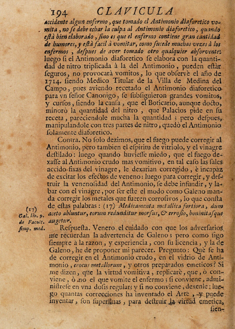 j94 CLAVICULA Accidente algún enfermo, que tomado el Antimonio diaforético vo-* mita , no fe debe echar la culpa al Antimonio diaforético , quando ejld bien elaborado ,fino es que el enfermo contiene gran cantidad de humor es y y eftd fácil d vomitary como fucede muchas vezes i los enfermos y defpues de aver tomado otro qnalquier abforventei luego fi el Antimonio diaforético fe elabora con la quanti¬ llad de nitro triplicada á la del Antimonio, pueden eftát feguros, no provocará vómitos, lo queobferve el año de 1714. íiendo Medico Titular de la Villa de Medina del Campo, pues aviendo recetado el Antimonio diaforético- para vn feñor Canónigo, fe fubíiguieron grandes vómitos, y curios, íiendo la caufá, que el Boticario, aunque do&a, minoró la quantidad del nitro , que Palacios pide en fu receta, pareciendole mucha la quantidad ; pero defpues, manipulándole con tres partes de nitro, quedó el Antimonio folamente diaforético. Contra. No folo dezimos, que el fuego puede corregir al Antimonio, pero también el efpiritu de vitriolo, y el vinagre deftilado: luego quando huvieííe miedo, que el fuego de- xaíle al Antimonio crudo mas vomitivo, en tai cafo las fales accido» fixas del vinagre, le dexarian corregido, e incapaz de excitar los efedos de veneno: luego para corregir ,y defc truir la venenofidad del Antimonio, fe debe infundir, y la- bar con el vinagre, por fer eñe el modo como Galeno man¬ da corregir los metales que fueren corroíivos , lo que confia de ellas palabras: (17) Medie amenta metallicafortiora, dum aceto abluntur, eorum redmditur morfusy srroJÍoy boninitafque de Facult• augetur* J¡wpa med. Refpueña. Venero el cuidado con que los adverfarios nfe recuerdan la advertencia de Galeno 5 pero como figo fiempte á la razón , y experiencia , con fu licencia , y la de Galeno, he de proponer mi parecer. Pregunto: Que fe ha de corregir en el iántimonio crudo, en el vidrio de Anti¬ monio , crocus metallorum, y otros preparados eméticos ? Si me dizen, que la virtud vomitiva , replicare, que , ó con¬ viene , ó .no el que vomite el enfermo 5 fi conviene, admi- niftrefe en vna dofis regulara y fi no conviene, dexenle: lue¬ go quantas correcciones ha inventado el Arte puede , inventar, fon fuperSuas , para deñruir^ virtud emctica, fien- .17) Gal, itb, 9