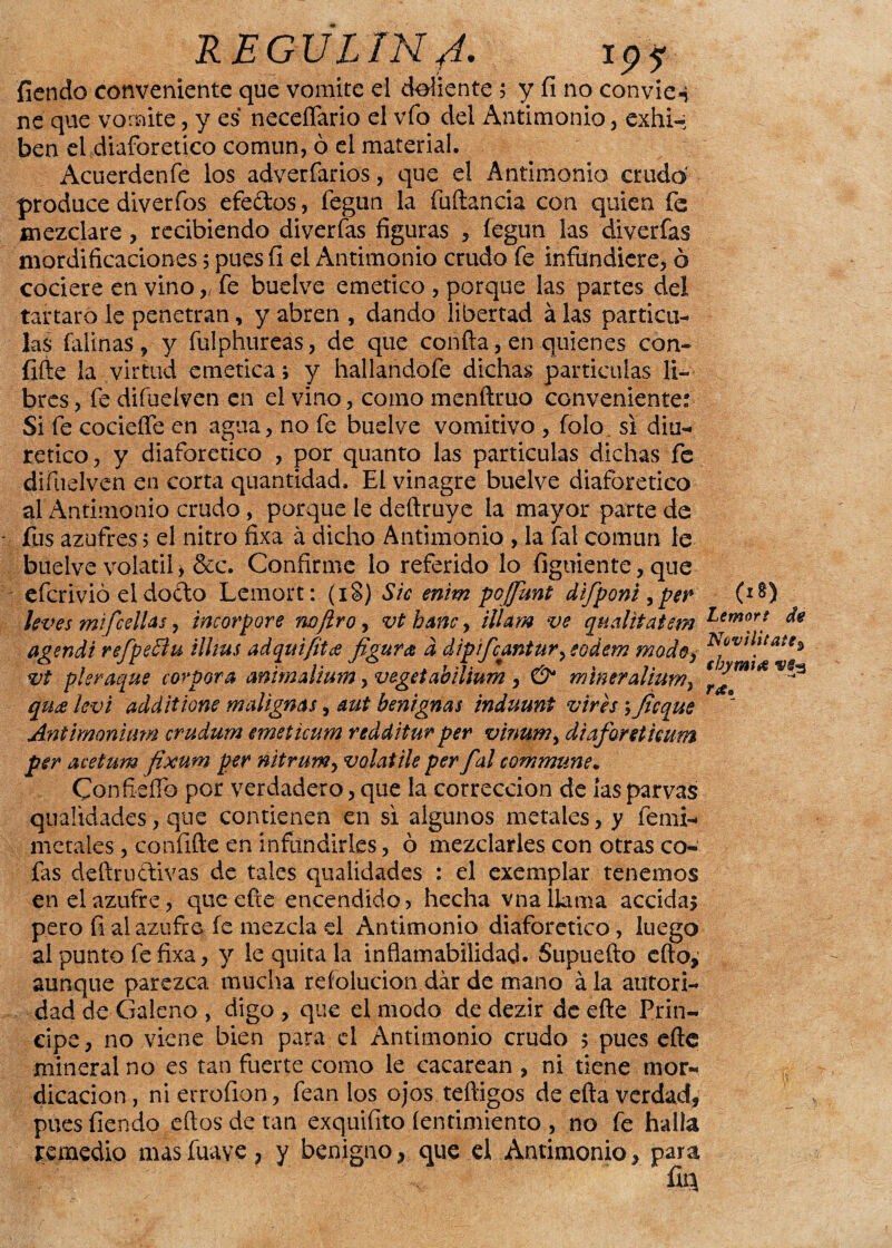 REGVLIN 4' 19i fiendo conveniente que vomite el doliente ; y íi no convie-j ne que vomite, y es necefíario el vfo del Antimonio, exhi¬ ben el diaforético común, ó el material. Acuerdenfe los adverfarios, que el Antimonio crudo produce diverfos efe&os, fegun la fuftaneia con quien fe mezclare, recibiendo di ver fas figuras , fegun las di verías mordificaciones; pues íi el Antimonio crudo fe infundicre, ó cociere en vino „ fe buelve emético , porque las partes del tártaro le penetran, y abren , dando libertad á las partícu¬ las faünas, y fulphureas, de que confia, en quienes con- íifte la virtud emética; y hallandofe dichas partículas li¬ bres , fe difueiven en el vino, como menftruo conveniente: Si fe cocieífe en agua, no fe buelve vomitivo , folo. si diu¬ rético, y diaforético , por quanto las partículas dichas fe difueiven en corta quantidad. El vinagre buelve diaforético al Antimonio crudo, porque le deftruye la mayor parte de fus azufres > el nitro fixa á dicho Antimonio , la fal común le buelve volátil > &c. Confirme lo referido lo fíguiente, que efcrivió el dofto Lemort: (iS) Sic enim poffunt difponi, per leves mifcelUs, incorpore no/ir o, vt hmc, illam ve qnalitatem agendi refpeBu illtus adquifitae figura d dipifcantur, eodem modo, vt pleraque corpora mimalium, vegetabÜium , & míneralium, qua ievi additione malignas, aut benignas induunt vires ; ficque Antimonium crudum emeticum redditur per vinum¡ diaforetimm per acetum fixum per nitrum, volatile per fal commune. Confieífo por verdadero, que la corrección de las parvas qualidades, que contienen en si algunos metales, y femi- metales, confifte en infundirles, ó mezclarles con otras co¬ fas defiruciivas de tales qualidades : el exemplar tenemos en el azufre, que efte encendido? hecha vna llama accidas pero fi al azufre fe mezcla el Antimonio diaforético, luego al punto fe fixa, y le quita la inflamabilidad. Supuefto efto, aunque parezca mucha reíolucion dar de mano ala autori¬ dad de Galeno , digo , que el modo de dezir de eñe Prin¬ cipe, no viene bien para el Antimonio crudo 5 pues efle mineral no es tan fuerte como le cacarean , ni tiene mor¬ dicación , ni errofion, fean los ojos teftigos de efta verdad, pues fiendo eftos de tan exquifito íentimiento , no fe halla remedio masfuave, y benigno, que el Antimonio, para ííq (18) Lemort de Novi lítate% thymia vep Tíf.