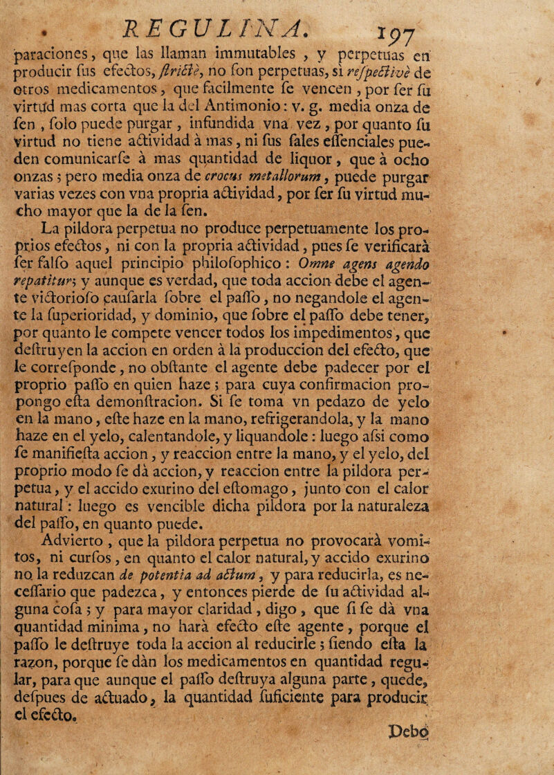 . . REGULAN A. ip7 paraciones , que las llaman ¡inmutables , y perpetuas en producir fus efectos, flriEiey no fon perpetuas, si refpeBive de otros medicamentos, que fácilmente fe vencen , por fer fu virtud mas corta que la del Antimonio: v. g. media onza de fen , folo puede purgar , infundída vna vez , por quanto fu virtud no tiene adividad á mas, ni fus Tales esenciales pue- den comunicarfe á mas quantidad de liquor, que á ocho onzas 5 pero media onza de crocm trntallorum, puede purgar varias vezes con vna propria adividad, por fer fu virtud mu¬ cho mayor que la de la fen. La pildora perpetua no produce perpetuamente los pro- prios efedos, ni con la propria adividad, pues fe verificará fer falfo aquel principio philofophico : Omne agens agendo repatitun y aunque es verdad, que toda acción debe el agen¬ te vidoriofo paufarla fobre el paílo, no negándole el agen¬ te la fuperioridad, y dominio, que fobre el paífo debe tener,' por quanto le compete vencer todos los impedimentos, que deftruyen la acción en orden á la producción del efedo, que le correfponde, no obftante el agente debe padecer por el proprio paíTo en quien haze > para cuya confirmación pro¬ pongo efta demonftracion, Si fe toma vn pedazo de yelo en la mano f efte haze en la mano, refrigerándola, y la mano haze en el yelo, calentándole, y liquandole: luego afsi como fe manifiefta acción, y reacción entre la mano, y el yelo, del proprio modo fe da acción, y reacción entre la pildora per¬ petua , y el accido exurino del eftomago, junto con el calor natural: luego es vencible dicha pildora por la naturaleza del paífo, en quanto puede. Advierto , que la pildora perpetua no provocará vómi¬ tos, ni curfos, en quanto el calor natural, y accido exurino no. la reduzcan de potentia ad a£lum, y para reducirla, es ne« ceífario que padezca, y entonces pierde de fu adividad al¬ guna cofa 5 y para mayor claridad , digo , que fi fe da vna quantidad mínima, no hará efedo efte agente, porque el paífo ledeftruye toda la acción al reducirle $ fiendo efta la razón, porque fe dan los medicamentos en quantidad regtH lar, para que aunque el paífo deftruya alguna parte, quede^ defpues de aduado, la quantidad íuficicnte para producir el efedo» Debd
