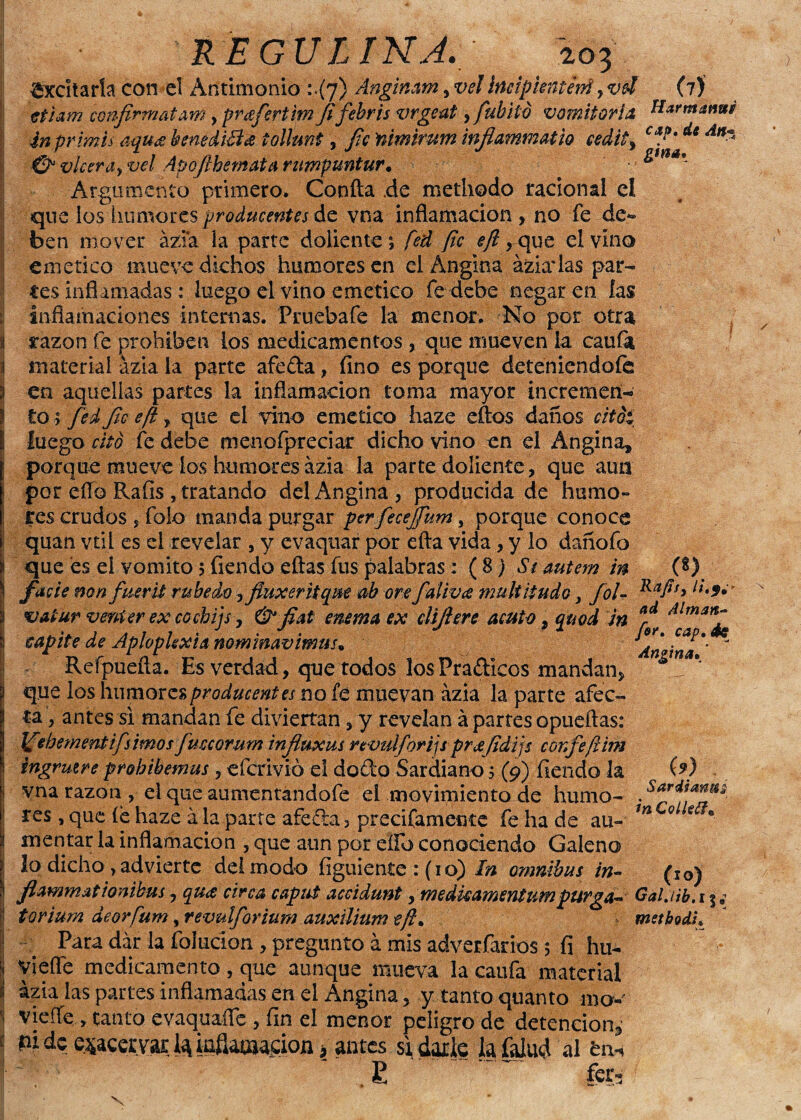 REGULINA. ;o? Excitarla con el Antimonio 1.(7) Anginam, vel Ittcipkntevti, vd (7) ctiam confirmatavn y preferí im Jifebris vrgeat, fubito vomitoria tíarmanui inprimu aqu¿e benedicta tollunt, fic'nimirum inflammatw cedity dc An~ & viceray vel Apojlbemata rumpuntur• - Argumento primero. Confia de methodo racional el que ios humozes producentes de vna inflamación , no fe de¬ ben mover ázia la parte doliente 5 fed pe eft rque el vino emético mueve dichos humores en el Angina ázia*las par¬ tes inflamadas: luego el vino emético fe debe negar en las inflamaciones internas. Prueba fe la menor. No por otra tazón fe prohíben los medicamentos , que mueven la caufa material ázia la parte afeda, fino es porque deteniéndole en aquellas partes la inflamación toma mayor incremen¬ to * fedjtc ep , que el vino emético háze ellos daños citoi luego cito fe debe menofpreciar dicho vino en el Angina» porque mueve los humores ázia la parte doliente, que aun por elfo Ralis , tratando del Angina, producida de humo¬ res crudos , folo manda purgar perfecejfum; porque conoce quan vtil es el revelar , y evaqúar por ella vida, y lo dañofo que es el vomito 5 fiendo ellas fus palabras: (8) Síautem in (8) facie mn fuer ti rubedo y ftuxer ti qm ab ore falivie multtiudo, fol- va tur venter ex cocbijs, & fíat enema ex difiere acuto» quod in ad cap tie de Aploplexia nommavimus» Reípuefla. Es verdad, que todos los Pradícos mandan, que los humoresproducentes no fé muevan ázia la parte afec¬ ta, antes si mandan fe diviertan, y revelan á partes opueftas: Jfebementifs irnos fuccorum infíuxm rtvulfori]s prjefidijs confe film ingrutre probibemus , eferivió el dodo Sardiano 5 (9) fiendo la vna razón , el que aumentandofe el movimiento de humo¬ res , que le haze á la parte afeda, precifamente fe ha de au¬ mentar la inflamación , que aun por ello conociendo Galeno lo dicho , advierte del modo figuiente : (1 o) In ómnibus in- (i0) fíammattonibus, qu<¿ circa caput accidunt ¡meduamentumpurga- Galjib.t% torium deorfum, revulforium auxilium eft. metbodi. Para dar la foJucíon, pregunto á mis adverfarios 5 fi hu- Viefle medicamento, que aunque mueva la caufa material ázia las partes inflamadas en el Angina, y tanto quanto mo-' viefTe , tanto evaquafle, fin el menor peligro de detención,, pide ^acervarlaiafiaoiacion ¡> antes si darle la faiud al bn» £ fer-; for. cap. éc Angina. “ w Saris ana in CQÍle¿f* \