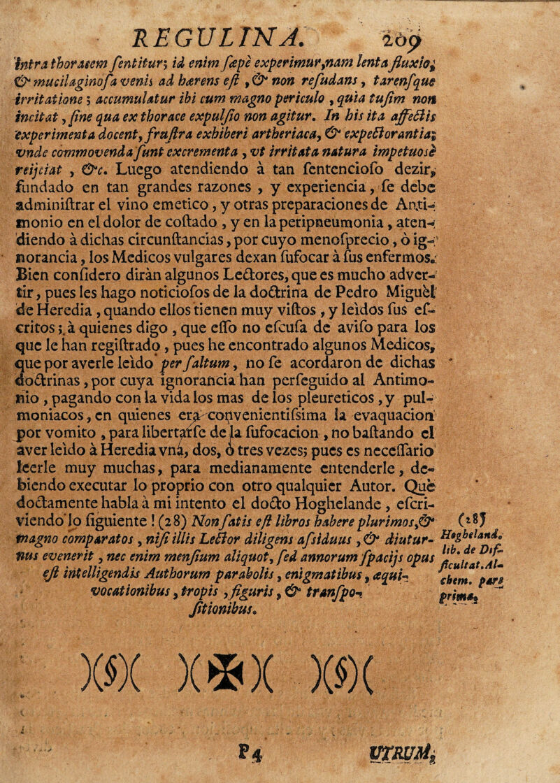 REGULTNJ. intra thormm fentitury id enim pepe experimur9nam lentafluxio¿ & Mucilaginofa venís ad harem efl f& non refudans, tarenfque irritaiiom y accumulatur ibi cum magno periculo , quia tujim non incitat, fíne qua ex thorace expuljio non agitur. In his ita affeñis \experimenta docentyfrujlra exhiben artheriacAy & expefforantiai vnde commovendajfimt excrementa , vt irritata natura impetuosé reijciat , &c. Luego atendiendo á tan fentcnciofo dezir, fundado en tan grandes razones , y experiencia, fe debe adminiftrar el vino emético, y otras preparaciones de Aati-: monio en el dolor de coftado , y en la peripneumonia, aten«¿ diendo á dichas circunftancias, por cuyo menofprecio, ¿ ig¬ norancia , los Médicos vulgares dexan fufocar á fus enfermos*: Bien confidero dirán algunos Ledores, que es mucho adver¬ tir , pues les hago noticiofos de la dodrina de Pedro Miguel de Heredia, quando ellos tienen muy viftos, y leídos fus ef- critos ;.á quienes digo , que eflo no efcufa de avifo para los que le han regiftrado, pues he encontrado algunos Médicos, que por averie leído per faltum, no fe acordaron de dichas * dodrinas, por cuya ignorancia han perfeguidoal Antimo¬ nio , pagando con la vida ios mas de los pleureticos , y pulr moniacos, en quienes er^ copvenientifsima la evaquacion por vomito , para libertario de jia fufocacion , no bañando el aver leído á Heredia vna, dos, ó tres vezcs; pues es neceífario leerle muy muchas, para medianamente entenderle, de¬ biendo executar lo proprio con otro qualquier Autor. Que dodamente habla á mi intento el dodo Hoghelande, efcri- viendo lo figúrente ! (28) Nonfatis efl libros habereplurirnos>&* (Z®J Piagno compar atos , nifiillis Le flor diligens afsiduus r& diutur- H*gbelan&° tms evenerit, nec enim menfium aliquot, fed annorum fpacijs opus ejl iñUlligendis Authorum par abolís, enigmatibus, aquh cbem, par# vocationibus, tropis yfiguris, & tranfpoprima* ~w Jitiombus„ )(«)( X*X )(»( P4 ÜTRUM,