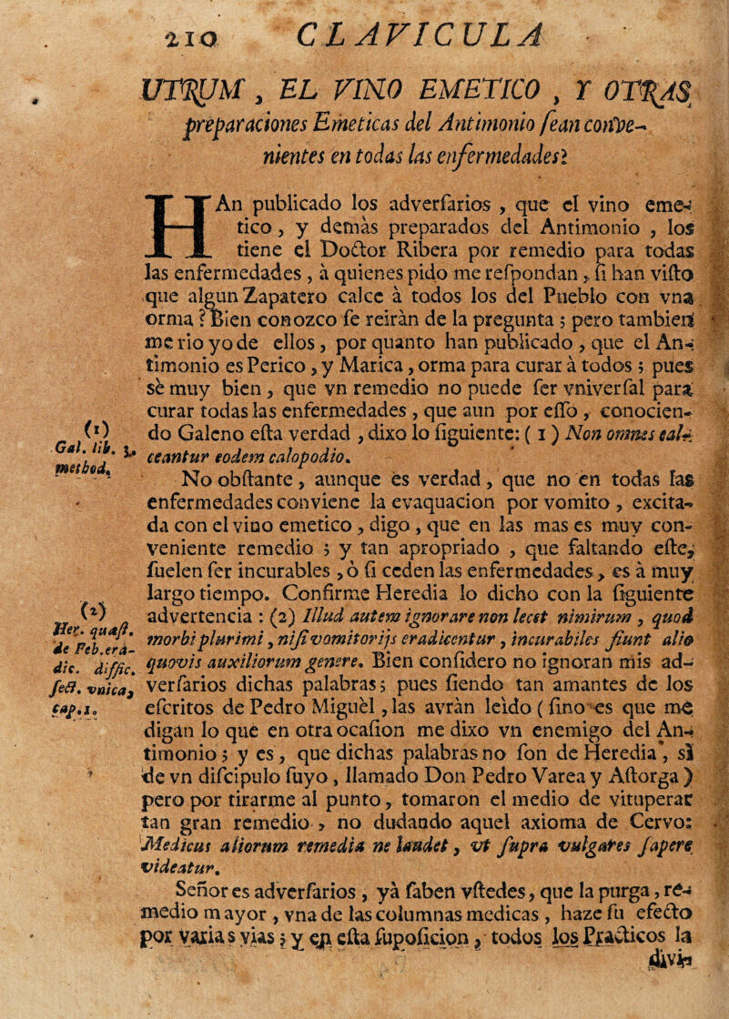 CLAVICULA (0 Gal. lib. 3.. meihod, <*) J&í% Feb. era¬ dle, d'iffic. /e¿?. vnica3 faj>, lo U7%JM, EL VíKO EMETICO , r preparaciones Eméticas del Antimonio fean cotitie* mentes en todas las enfermedadesl HAn publicado los adveríarios , que el vino eme-? tico, y demas preparados del Antimonio , los tiene el Doftor Ribera por remedio para todas las enfermedades , á quienes pido me refpondan , fi han vifto que algún Zapatero calce á todos los del Pueblo con vna orma, ?Bien conozco fe reirán de la pregunta 5 pero también!' 1 me rio yo de ellos, porquanto han publicado , que elAn-; timonio es Perico, y Marica, orma para curar á todos 5 pues sh muy bien , que yn remedio no puede fer yniverfal para curar todas las enfermedades , que aun por elfo, conocien¬ do Galeno efta verdad , dixo jo íiguiente: (1) Non ommsealé ceantur eodem calopodio. No obftante, aunque és verdad, que no en todas fas enfermedades conviene la evaquacion por vomito, excita-* da con el vino emético, digo , que en las mas es muy con¬ veniente remedio , y tan apropriado , que faltando efte^ !J fuelen fer incurables ,ó íi ceden las enfermedades > es á muy largo tiempo. Confirme Heredia lo dicho con la íiguiente advertencia : (2) Illud autem ignorare non lecst nlm 'trum , quoi morbi plurimi, niji vomitorias erad ventar, incurables fiunt alfa quovis auxiliarum genere* Bien coníidero no ignoran mis ad¬ ver farios dichas palabras 5 pues íiendo tan amantes de los eferitos de Pedro Miguel, las avrán leído (fino es que me digan lo que en otraocaílon me dixo vn enemigo del An¬ timonios y es , que dichas palabras no fon de Heredia, si de vn difcipulo fuyo, llamado Don Pedro Varea y Aftorga ) pero por tirarme al punto, tomaron el medio de vituperar tan gran remedio > no dudando aquel axioma de Cervo: Medicas aüor nm remedia ne hndet, vt fupra vulgares Japere videatur. Señor es adverfarios , ya faben vftedes, que la purga, re¬ medio m ay or , vna de las columnas medicas, haze fu efefto por Varia s yus $ y eji efta fupoíkion ? todos los Pjradicos la