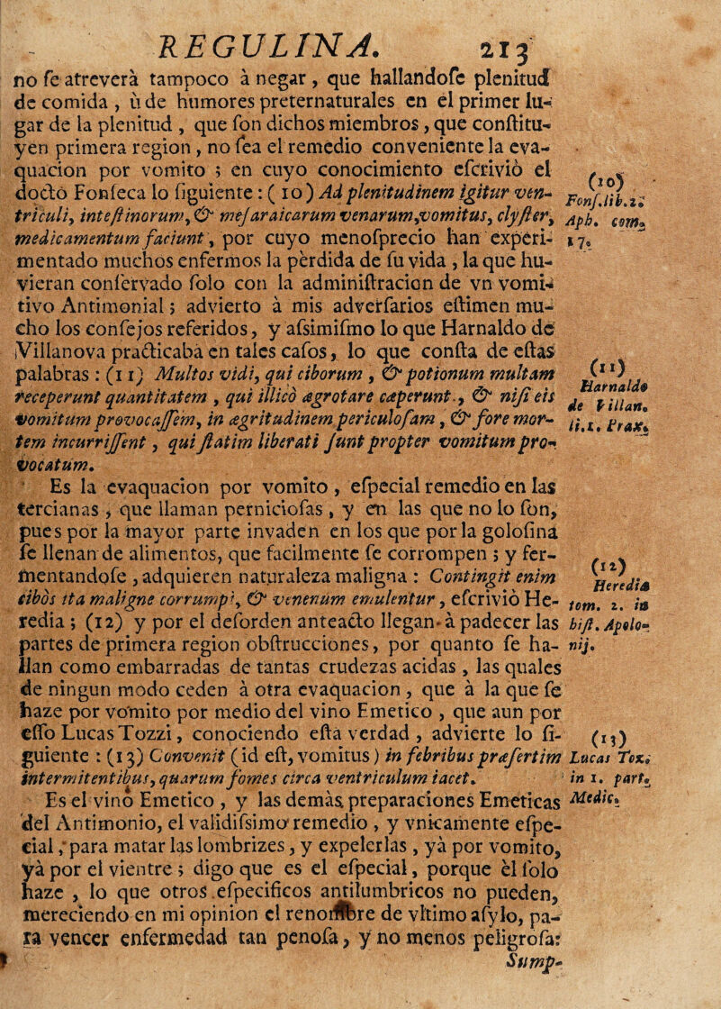 no fe atreverá tampoco á negar , que hallandofc plenitud de comida, üde humores preternaturales en el primer lu-: gar de la plenitud , que fon dichos miembros, que conflátil yen primera región, no fea el remedio conveniente la eva- quacion por vomito ; en cuyo conocimiento efcrivió el * * dodó Fon leca lo figuiente: ( 10 ) Ad plenitudinem igitur ven- ponfjií.z; tr i culi y inteftinoruWy & mtj araicarum venarumLVomituSy clyfter% Ap¡jt 6m> medieamentum faciunt y por cuyo menofpreció han experi- 1.7, mentado muchos enfermos la perdida de fu vida , la que hu- vieran coníervado folo con la adminiftración de vn vomi* tivo Antimonial 5 advierto á mis advetfarios eftimen mu¬ cho los confe jos referidos, y afsimifmo lo que Harnaldo de ¡Villanova pradicabá en tales cafos, lo que confia de eftas palabras : (11) Multos vidiy qui ciborum , & potionum multam receperunt quantltaiem , qui tilico agro tare caperunt.y & niji eis vomitum provocajjerriy in agritudinem perículofam, & fore mor- tem incurrijfent, qui ftatim liberati junt propter vomitum pro-, vocatum. Es la evaquacion por vomito , efpecial remedio en las tercianas , que llaman perniciofas, y en las que no lo fon* pues por la mayor parte invaden en los que por la goloíina fe llenan de alimentos, que fácilmente fe corrompen 5 y fer- íhentandofe , adquieren naturaleza maligna : Contingit enim eibós ita maligne corrump\ & venenum emulmtur, efcrivió He- redia ; (12) y por el deforden anteado llegan* á padecer las partes de primera región obftrucciones, por quanto fe ha¬ llan como embarradas de tantas crudezas acidas , las quales de ningún modo ceden á otra evaquacion , que á la que fe haze por vomito por medio del vino Emético , que aun por elfo Lucas Tozzi, conpciendo eftá verdad , advierte lo fi¬ guiente : (13) Convenit (id eft, vomitus) in febrihusprafertim intermitentibuiyquarum fomes área ventriculum iacet* Es el vino Emético , y las demás preparaciones Eméticas del Antimonio, el vaiidifsimo5 remedio , y vnkamente efpe¬ cial ; para matar las lombrizes, y expelerlas , ya por vomito* ya por el vientre; digo que es el efpecial, porque él folo haze , lo que otros .efpecificos antilumbricos no pueden* mereciendo en mi opinión el renorÉbre de vltimoafylo, pa¬ ra vencer enfermedad tan penofa* y no menos peiigrofar Stimp-> (11) Harnald§ de Pillan* li.t. Erate* (n) He re di6 iütn. z. m hift. Apolo- nij• (m) Lucas Tex.¿ in 1. parte Medie*