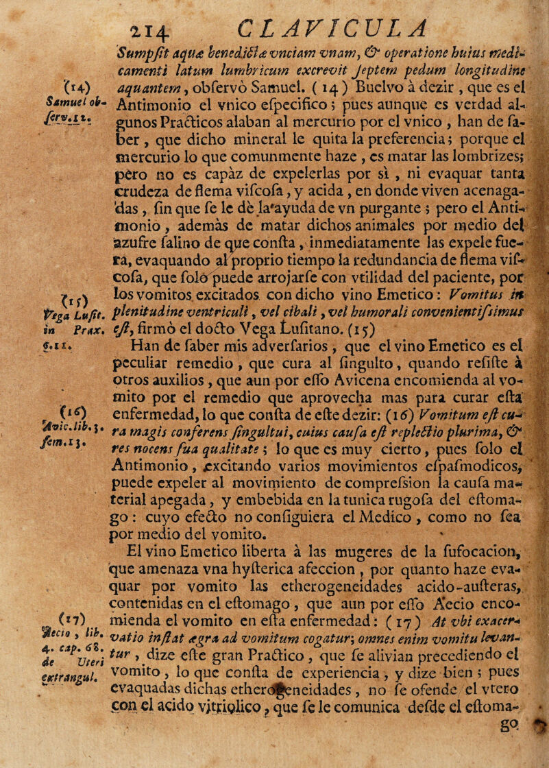 '(*+) Samuel oh* . <‘f) Pega Lufit. in Prax» >ix» (lS) JvicJib,y (*7) 'Meció y lib. Sitp• de Vteri estrangul. 214 CLAVICULA Sumpfit tqu& benecüéíce vnúam vnam, 6^ operatione hnius txedU cdmmpi latum lumbricum excrevit Jeptem pedutn longitudine aquantem, obfervó Samuel. (14 ) Buelvo á dezir , que es el Antimonio el vnico efpecifico; pues aunque es verdad al¬ gunos Prácticos alaban al mercurio por el vnico , han de fa- ber , que dicho mineral le quita la preferencia; porque el mercurio lo que comunmente haze , es matar las lombrizes; pero no es capaz de expelerlas por si , ni evaquar tanta crudeza de flema vifeofa, y acida, en donde viven acenaga- 'das, fin que fe le dé la*ayudade vn purgante ; pero el Anti¬ monio , además de matar dichos animales por medio del azufre íalino de qpe confia , inmediatamente las expele fue¬ ra, evaquando ai proprio tiempo la redundancia de flema vif- cofa, que folófpuede arrojarfe con vtilidad del paciente, por los vómitos excitados con dicho vino Emético: Vomitus it% plenitud me ventriculi, vsl cíbali, vel humor ali convenientifsimus cjiy firmó el dodo Vega Lufitano. (15) Han de faber mis adverfarios , que el vino Emético es el peculiar remedio, que cura al fingulto, quando refiíle á otros auxilios , que aun por eflb Avicena encomienda al vo¬ mito por el remedio que aprovecha mas para curar efta enfermedad, lo que confia de efte dezir: (16) Vomitum ejlcu~ ra magis confe rens flngultuiy cuius caufa eft repte tí i o plurima, & res nocens fuá qualitate; lo que es muy cierto, pues folo el Antimonio, excitando varios movimientos efpafmodicos, puede expeler al movimiento de comprefsion la caufa ma* íerial apegada, y embebida en la túnica rugofa del eftoma- go: cuyo efedo no con figurera el Medico, como no fea por medio del vomito* El vino Emético liberta á las mugeres de la fufocacion, que amenaza vna hyfterica afección , por quanto haze eva- quar por vomito las etherogeneidades acido-aufteras, contenidas en el eftomago , que aun por efíb Aecio enco¬ mienda el vomito en efta enfermedad: ( 17 ) Ai. vbi exacerw vatio inftat agra ad vomitum cogatur\ omnes enim vomitu levan* tur y dize efte gran Pradico, que fe alivian precediendo el vomito, lo que confia de experiencia, y dize bien; pues evaquadas dichas etherogeneidades , no fe ofende el vtero con el acido vjtriQÜco ? que fe le comunica defde el eftoma- •' W: W ms m ■V'W': '¿V'ÍC r. m 'C4r?, m ¡mi m ril 1 ft