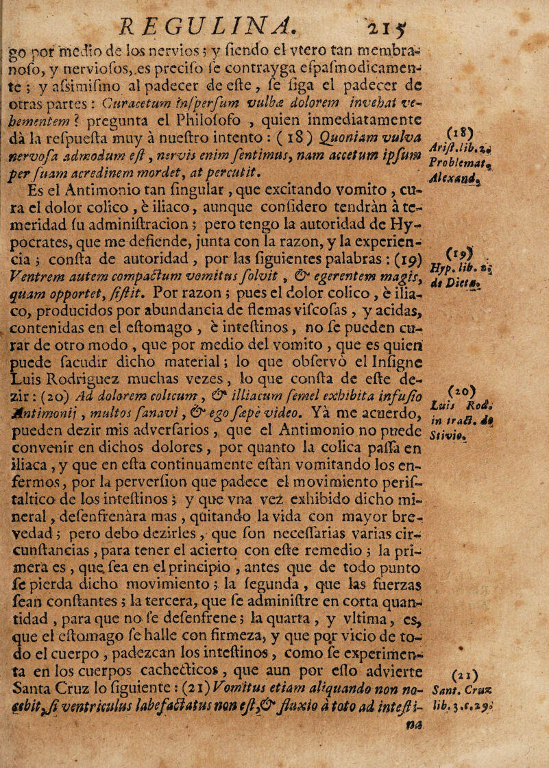 ; go por medio de los nervios 5 y fiendo el vtero tan membra- j nofo, y nerviofos,.es precifo fe contrayga efpafmodkámen- 1 te ; y afsimifmo al padecer de eñe, fe íiga el padecer de : otras oartes : Curacetum tnfperfum vulh¿e dolorem invehai ve~* bementem ? pregunta el Phiiofofo , quien inmediatamente da la reípuefta muy á nueftro intento : ( iB ) Quoni&m vulva nervofa ¿xdmodum efl, nsrvh enim fentimus, nam accetum ipfum per fuam acredinem mordet, ai percutit. Es el Antimonio tan {inguiar, que excitando vomito , cu¬ ra el dolor colico, e iliaco, aunque confidero tendrán á te¬ meridad fu adminiftracion ; pero tengo la autoridad de Hy- pocrates, que me defiende, junta con la razón, y la experien¬ cia 1 confia de autoridad, por las figuientes palabras : (ip) Ventrem autem compaftum vomitus folvit, & egerentem magis, qmm opportet, [iftit. Por razón ; pues el dolor colico, é ilia¬ co, producidos por abundancia de flemas vifeofas , y acidas, contenidas en el eftoraago , e inteftinos, no fe pueden cu¬ rar de otro modo , que por medio del vomito , que es quien puede facudir dicho material; lo que obfeuvó el Infignc Luis Rodríguez muchas vezes, lo que confia de eñe cle- zir: (20) Ad dolorem cohcum, & illiacum femel exhibita infujio Mnümoni], inultos fanavi, & ego feepe video. Ya me acuerdo, pueden dezir mis adverfarios , que el Antimonio no pt?ede convenir en dichos dolores, por quanto la cólica paffa en iliaca , y que en efta continuamente eftán vomitando los en¬ fermos, por la perveríion que padece el movimiento peris¬ táltica de los inteftinos > yquevna vez exhibido dicho mi¬ neral , defenfrenára mas , quitando la vida con mayor bre¬ vedad; pero debo dezirles, que fon ncceffarias varias cir- confiancias , para tener el acierto con efte remedio ; la pri¬ mera es , que. fea en el principio , antes que de todo punto fe pierda dicho movimiento; la íegunda, que las fuerzas fean confiantes; la tercera, que fe adminiftre en corta quarw tidad , para que no fe defenfrene; laquarta , y vltima, es, que el eftomago fe halle con firmeza, y que po.r vicio de to¬ do el cuerpo , padezcan los inteftinos, como fe experimen¬ ta en los cuerpos cache&icos, que aun por eflo advierte Santa Cruz lo figuiente: (21) Vomitus etiam aliquando non na~ Mbitji venir kulus labefaílatus mn d foto ad inteJH- («*) ?roblcmat% Alexmd* («?) H/p. iib•« di VktM* ■ - (*0) Luis Kod» in traff, d» Stivii% (21) Sant. Cru& Ub.