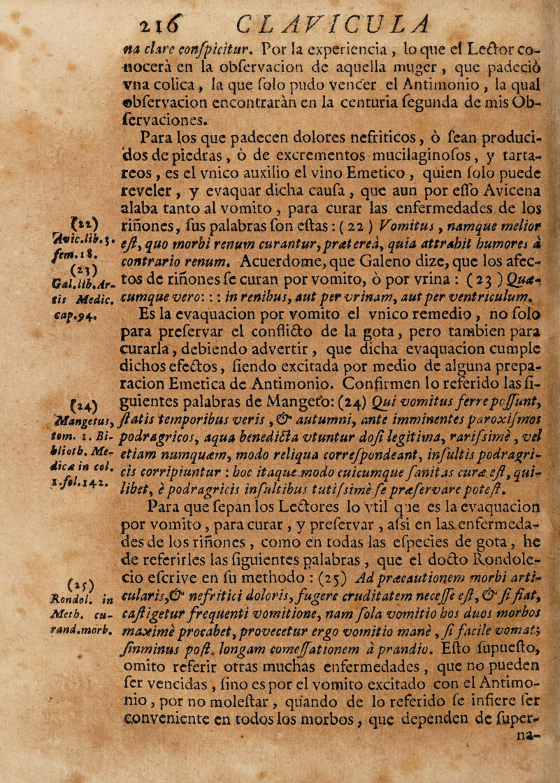 na clare confpicitur. Por la experiencia , lo que el Ledor co¬ nocerá en la obfervación de aquella muger, que padeció vna cólica, la que Tolo pudo vencer el Antimonio, la qual «abfervacion encontrarán en la centuria fegunda de ntis Ob- fervaciones. Para los que padecen dolores nefríticos, ó fean produci¬ dos de piedras, ó de excrementos mucilaginofos, y tarta- reos , es el vnico auxilio el vino Emético , quien folo puede reveler, y evaquar dicha caufa , que aun por effo Avicena alaba tanto ai vomito, para curar las enfermedades de los (ll) ritfonds, fus palabras fon eftas: (22 ) Vomitas, namque melior rAvic.líb.i' qU0 rnor¿¿ renuvt curantur,praterea> quia attrahil humores & C contrario renum. Acuerdóme, que Galeno dize, que los afcc- Gai.ttb.Ar-tas de riñonesfe curan por vomito, ó por vrina : ( 23 ) Qua* tu Medie, cumque vero::: in renibusymt per vrtnam, autper ventriculum. cap.?4. Es la evaquacion por vomito el vnico remedio, no folo para prefervar el conflicto de la gota, pero también para curarla, debiendo advertir , que dicha evaquacion cumple dichos efedos, fiendo excitada por medio de alguna prepa¬ ración Emética de Antimonio. Confirmen lo referido las II- (*4) guientes palabras de Mangetb: (24) Qui vomitus ferre pcffunty Mangetuiy ftatis temporibus veris , & autumni, ante imminentes paroxijmos tem. 1. Bi- podragricos, aqua benedifía vtuntur doji legitima, rarifsime, vel Motb. Me- etjam numquarrr, modo reliqua correfpondeante infultis podragri- dtcAtn col. c'ts corripiuntur : boc itaquejnodo cuicumque fanitas cura.efl,qui- •je .141. ¿ podragriéis infultibus tutifsime fe prafervare poteft. Para que fepan los Ledor es lo Vtil que es la evaquacion por vomito, para curar, y prefervar , afsi en las,enfermeda¬ des de los riñones , como dn todas las efpecies de gota, he de referirles las figuientes palabras, que el dodo Rondole- (%$) c^° efcrive en fu methodo : (25) Adpracautionem morbi arti- Rondel. ¡n cularisy& nefritici dolorisyfugere cruditatem necejje ejly & jifiaty Metb. cu- cafligetur frequenti vomitioney nam [ola vomitio bos dúos morbos rand.morb. máxime procabety provecetur ergo vomitio mane facile vomaty Jinminus po¡l« longam comejfationem a prandio. Efto Íupueílo;, omito referir otras muchas enfermedades , que no pueden fer vencidas , fino es por el vomito excitado con el Antimo¬ nio , por no naoleftar , qtiando de lo referido fe infiere fer conveniente en todos ios morbos, que dependen de fuper-