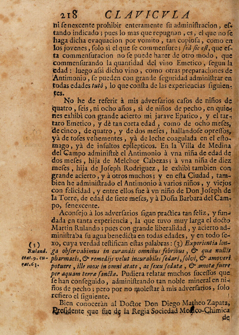 (?) Ruland. itat.?, cu- aiS CIAVICVLA fti fcnexcente prohibir enteramente fu adminiftráción , ef* tando indicado ; pues io mas que repugnan , es, el que no fe haga dicha evaquacion por vomito , tan copiofa, como en los jovenes, folo si el que fe commenfure > fed fie efty que ef- ta commenfuracion no fe puede hazer de otro modo , que commenfurando la quantidad del vino Emético , fegun la iedad : luego afsi dicho vino , como otras preparaciones de Antimonio, fe pueden con grande feguridad adminiítrar en todas edades tuto * lo que confia de las experiencias figuien-. tes. No he de referir á mis adverfarios cafos de ñiños de ¡quatro, feis, ni ocho años, si de niños de pecho, en quie^ nes exhibí con grande acierto mi jarave Epatico, y el tar-; taro Emético, y de tan corta edad , como de ocho mefes, de cinco, de quatro, y de dos mefes, hallandofe opreíTos, ya de tofes vehementes , ya de leche coagulada en el cito- inago, ya de infukos epilépticos. En la Villa de Medina del Campo adminifixe el Antimonio á vna niña de edad de 'dos mefes , hija de Melchor Cabezas; á vna niña de diez mefes , hija de Jofeph Rodriguez , le exhibí también con grande acierto, y á otros muchos; y en efta Ciudad , tam¬ bién he adminiítrado el Antimonio á varios niños, y viejos con felicidad , y entre ellos fue á vn niño de Don Jofeph de la Torre, de edad de fíete mefes, y á Doña Barbara del Cam¬ po, fcnexcente. Acón fe ja á los adver farios íígan pra&ica tan feliz, y fun¬ dada en tanta experiencia , la que tuvo muy larga el do&o Martin Rulando ; pues con grande liberalidad, y acierto ad~: miniftraba fu agua benedicta en todas edades, y en todo fe- xo, cuya verdad teftifican eftas palabras: (3) Experientia lan¬ ga obfervabimus in curandis ómnibus febribus, & qua imllis pbarmacisy & remedijs velut incurahíles fedariyfolviy & amoveré potuere , Ule mox in omni atate, ac fexu fed ata , & amota fuere per aquam térra fanilla. Pudiera relatar muchos fucefTos que fe han confeguido, adminiftrando tan noble mineral en ni-: ños de pecho; pero por no qioleítar á mis adverfarios, folo refiero el figuiente. ^ ’• * ' Bien conocerán al Do£tor Don Diego Matheo Zapata^ í&CÍMente que fus de la Regia Sociedad MdUco-Chimíca ‘ ^ ? d(?