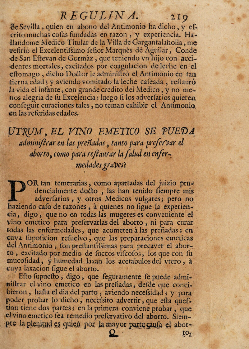 Ue Sevilla , quien en abono del Antimonio ha dicho, y es¬ crito muchas cofas fundadas en razón , y experiencia. Ha¬ llándome Medico Titular de la Villa de Gargantalaholla, me refirió el Excelentifsimo feñor Marques dé Aguiiar, Conde de San Eítevan de Gormáz , que teniendo vn hijo con acci¬ dentes mortales, excitados por coagulación de leche en el eftomago , dicho Do&cr le adminiítró el Antimonio en tan tierna edad ; y aviendo vomitado la leche cafeada , reítauró la vida el infante con grande crédito del Medico, y no me¬ nos alegria de íu Excelencia: luego fi los adveríarios quieren confeguir curaciones tales, no teman exhibir el Antimonio, en las referidas edades. UT^UM, EL VTHO EMETICO SE <PUET>A adnúniftrar en las preñadas, tanto para pxefeftxxr el aborto, como para refiaurar la /alud en enfer- POR tan temerarias, como apartadas del juizio pm- denciaímente doéto , las han tenido fiempre mis adverfarios, y otros Médicos vulgares; pero no haziendo cafo de razones 5 á quienes no ligue la experien¬ cia, digo, que no en todas las irmgereses conveniente el vino emético para prefervarlas dei aborto, ni para curar todas las enfermedades, que acometen alas preñadas^ en cuya fupofieion refuelvo, que las preparaciones eméticas del Antimonio , fon preftanti (simas para precaver el abor¬ to , excitado por medio de fuccos vifeofos, los que con fu mucofidad, y humedad laxan los acetábulos del vtero, á cuya laxación ligue el aborto. Efto fupuefto, digo, que feguratnente fe puede admi** mitrar el vino emético en las preñadas, defde que conci¬ bieron , halla el dia del parto , aviendo necefsidad ; y para poder probar lo dicho , neceísito advertir, que efta quef- tion tiene dos partes; en la primera conviene probar , que d vino emético fea remedio prefervativó del aborto. Siem¬ pre la plenitud es quien por Ja mayor parte §aufa el abor-* &. ' ’ '. £°a