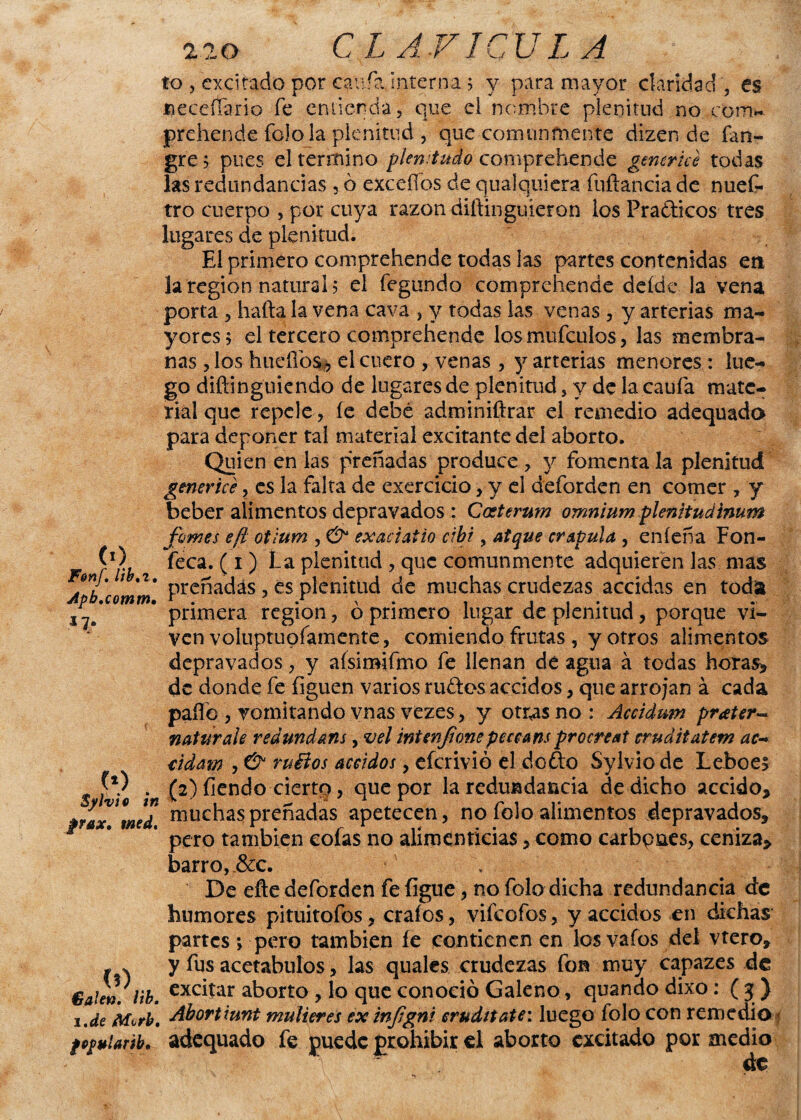 <o F&nf. lib.t. Apb.comm• 17* (0 . Sylvie in frax, med. (?) . (Balen, lib. i.de Mvrh. fOOMÍnTib. lo , excitado por cania interna ? y para mayor claridad', es neceíTano fe entienda, que ei nombre plenitud no com» prehende folo la plenitud , que comunmente dizen de fan- gre 5 pues el termino pkn.tudo comprehende gmcrice todas las redundancias , ó exce líos de qualquiera fuftancia de nues¬ tro cuerpo , por cuya razón diftinguieron ios Pra&icos tres lugares de plenitud. El primero comprehende todas las partes contenidas en la región natural? el fegundo comprehende deíde la vena porta , halla la vena cava , y todas las venas , y arterias ma¬ yores; el tercero comprehende losmufculos, las membra¬ nas , los huellos , el cuero , venas , y arterias menores : lue¬ go diftinguiendo de lugares de plenitud, y de la caula mate¬ rial que repele , le debe adminiftrar el remedio adequado para deponer tal material excitante del aborto. Quien en las preñadas produce , y fomenta la plenitud gmcrice ? es la falta de exercicio, y el deforden en comer , y beber alimentos depravados : Coeterum omnium plenitud inum fumes efi otium , & exaciaiio ctbi y atque crápula , eníeña Fon- feca. (i) La plenitud , que comunmente adquieren las mas preñadas , es plenitud de muchas crudezas accidas en toda primera región, ó primero lugar de plenitud, porque vi¬ ven voiuptupfamente, comiendo frutas , y otros alimentos depravados, y aísiroifmo fe llenan de agua á todas horas*, de donde fe liguen varios rudos accidos, que arrojan á cada palle , vomitando vnas vezes, y otr^sno: Accidum prater- naturale redundans, vel intenfone peceans procrea! eruáitatetn ac- cidrn , & ruítos aceidos, eferivió el dodo Sylvio de Leboes (2) fiendo ciertp, que por la redundancia de dicho accido* muchas preñadas apetecen, no folo alimentos depravados* pero también colas 110 alimenticias, como carbpnes, ceniza* barro,.&c. De elle deforden fe ligue, no folo dicha redundancia de humores pituitofos, erales, vifeofos, y accidos en dichas partes > pero también íe contienen en losvaíos del vtero* y fus acetábulos, las quales crudezas fon muy capazes de excitar aborto , lo que conoció Galeno, quando dixo: ( 3:) Abortiunt mulleres ex infgni eruditate: luego folo con remedio adequado fe puede prohibir el aborto excitado por medio de