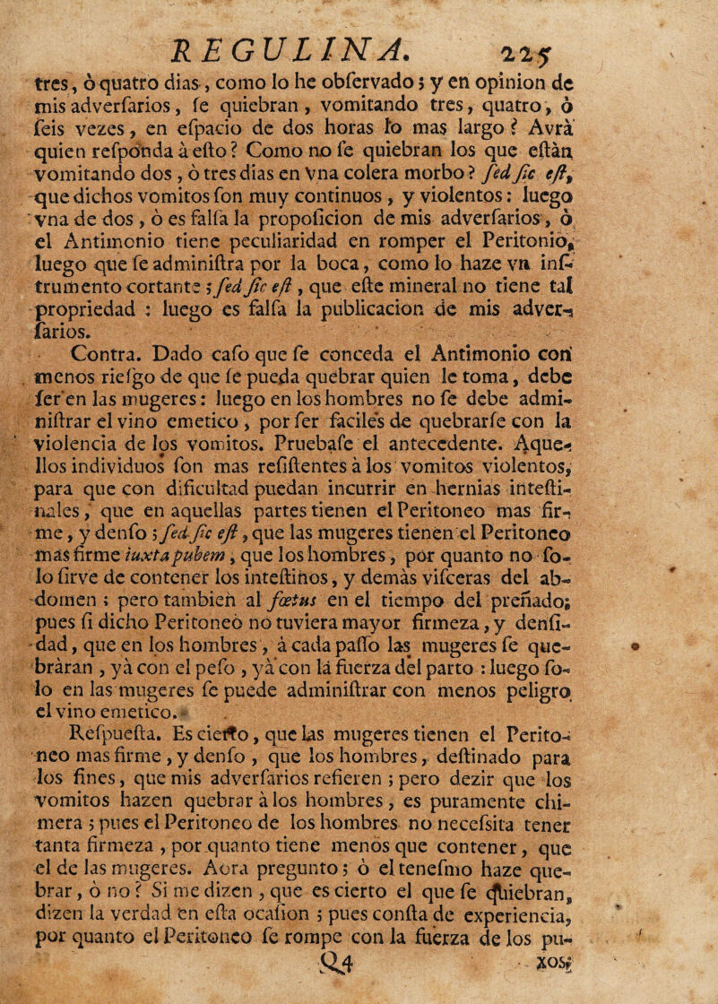 tres, oquatro dias, como lo he obfervado 5 y en opinión de mis adverfarios, fe quiebran, vomitando tres, quatro, ó feis vezes, en efpaeio de dos horas ío mas largo i Avra quien refpdnda áefto? Como no fe quiebran los que eftáti vomitando dos , ó tres dias en Vna colera morbo ? fied fie eft9 que dichos vómitos fon muy continuos , y violentos; luego vna de dos, ó es faifa la propoíicion de mis adverfarios, ó el Antimonio tiene peculiaridad en romper el Peritonio* luego que fe adminiftra por la boca, como lo haze v» inf* trumento cortante i fed fie eft, que eñe mineral no tiene tal propriedad : luego es faifa la publicación de mis adver-¡ (arios. Contra. Dado cafo que fe conceda el Antimonio cotí menos rieígo de que fe pueda quebrar quien le toma, debe íer en las mugeres: Juego en los hombres no fe debe admi¬ tí iftrar el vino emético , porfer fáciles de quebrarfe con la violencia délos vómitos. Fruebafe el antecedente. Aque¬ llos individuos fon mas refiftentes á los vómitos violentos, para que con dificultad puedan incurrir en hernias intefti- nales, que en aquellas partes tienen el Peritoneo mas fir¬ me , y denfo 5 fied fie eft, que las mugeres tienen el Peritoneo más firme iuxtapubem, que los hombres, por quanto no To¬ lo firve de contener los intefímos, y demás vifeeras del ab¬ domen ; pero también ai fostns en el tiempo del preñado; pues fi dicho Peritoneo no tuviera mayor firmeza, y derifi- dad, que en los hombres, á cada paño las mugeres fe que¬ braran , y á con el pefo , ya con lá fuerza del parto : luego fo- lo en las mugeres fe puede admíniftrar con menos peligro el vino emético,- Refpuefta. Es ciefto, que las mugeres tienen el Perito¬ neo mas firme , y denfo , que los hombres, deftinado para los fines, que mis adverfarios refieren ; pero dezir que los vómitos hazen quebrará los hombres, es puramente chi- mera 5 pues el Peritoneo de los hombres no necefsita tener tanta firmeza , por quanto tiene menos que contener, que el de las mugeres. Acra pregunto; ó eltenefmo haze que¬ brar , ó no ? Si me dizen , que es cierto el que fe (Jbiebran* dizen ía verdad en efta ocalion ; pues conña de experiencia^ por quanto el Peritoneo fe rompe con la fuerza de los pu- •ft.4 xo«