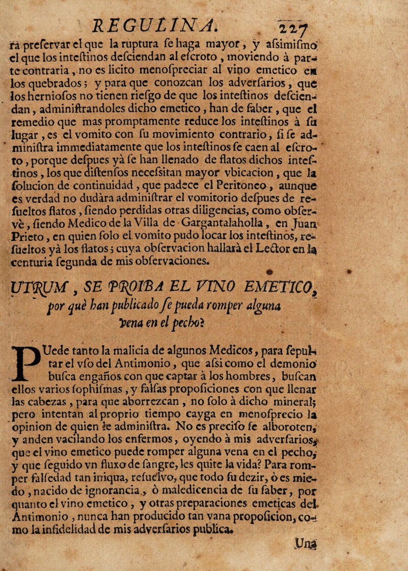 E EGUtIHA. Í2.7 rá prcfervar el que la ruptura fe haga mayor, y afsimifmo el que los inteftinos defcicndan al eícroto , moviendo á par-* te contraria, no es licito menofpreciar al vino emético e* los quebrados 5 y para que conozcan los adverfarios, que los herniofos no tienen riefgo de que los inteftinos descien¬ dan , administrándoles dicho emético, han de Saber, que el remedio que mas promptamente reduce los inteftinos á fu lugar ,es el vomito con fu movimiento contrario, íiíc ad¬ ministra immediatamente que los inteftinos fe caen al efero- to, porque defpues ya fe han llenado de flatos dichos intes¬ tinos , los que diftenfos necefsitan mayor vbicacion, que la íblucion de continuidad, que padece el Peritoneo, aunque es. verdad no dudara administrar el vomitorio defpues de re- fueltos flatos, Siendo perdidas otras diligencias, como obfer- ve, Siendo Medico de la Villa de Gargantalaholla, en Juan Prieto, en quien folo el vomito pudo locar los inteftinos, re¬ sueltos yá los flatos .5 cuya obfervacion hallará el Leítor en 1^ centuria fegunda de mis obfervaciones* UTfljJM, SE (PdflBA EL VINO EMETICO* por qué han publicado fe pueda romper alguna 'Pena en el pecbol PUede tanto la malicia de algunos Médicos, para fepuk tarelvfo del Antimonio , que afsicomoel demonio’ bufea engaños con que captar á los hombres, bufean ellos varios íophifmas , y faifas proposiciones con que llenar las cabezas , para que aborrezcan , no folo á dicho mineralf pero intentan alproprio tiempo cayga en menofprecio la opinión de quien te administra. No es precifo fe alboroten, y anden vacilando los enfermos, oyendo á mis adverfarios^ que el vino emético puede romper alguna vena en el pechos y que feguido vn fiuxode Sangre, les quite la vida? Para rom¬ per falSedad tan irriqua, refudvo, que todo Su dezir, oes mie¬ do , nacido de ignorancia., ó maledicencia de fu faber, por quantocl vino emético, y otras preparaciones eméticas del Antimonio , nunca han producido tan vana propoficion, co~ mo la infidelidad de mis adverfarios publica*