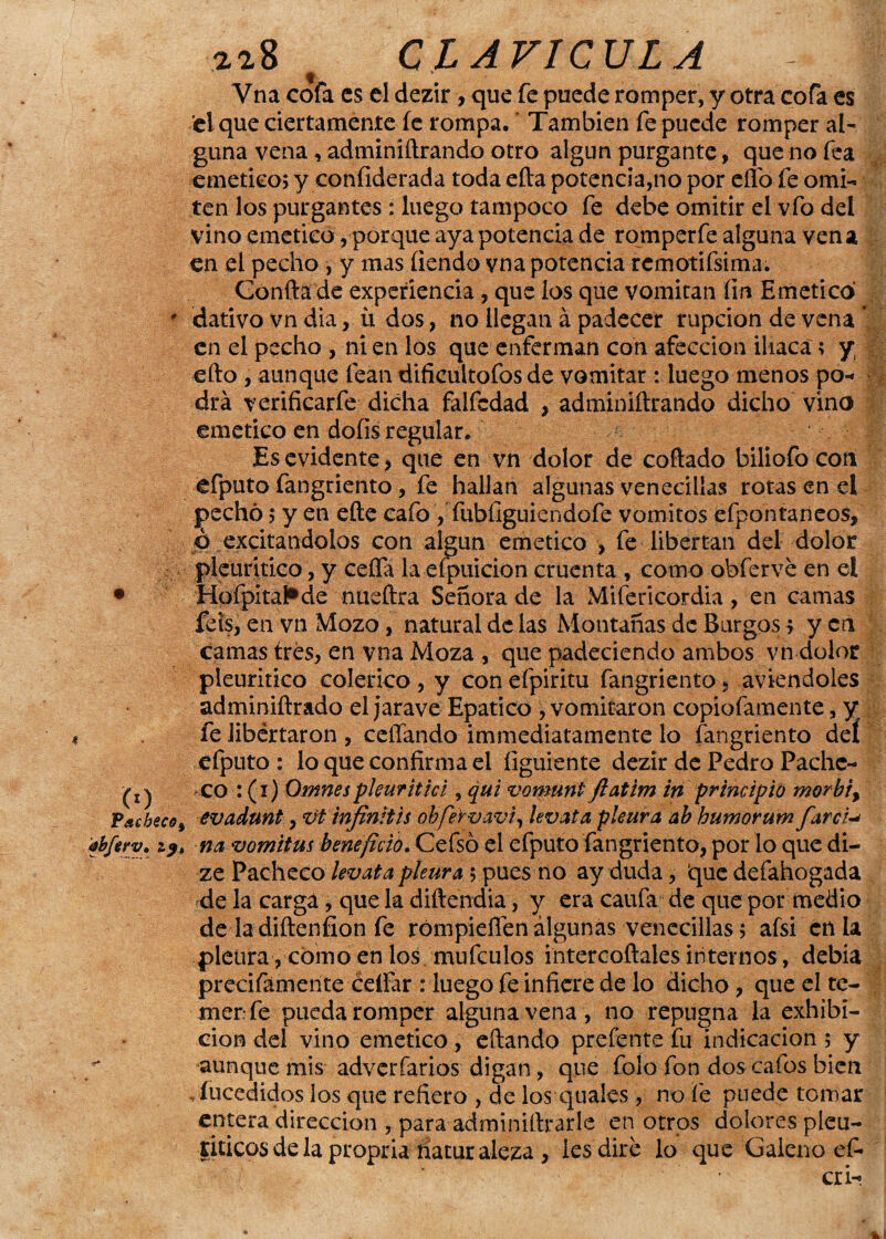 4 Ó) Pacheco^ ébferv• zp* 21.8 CLAVICULA Vna cofa es el dezir , que fe puede romper, y otra cofa es el que ciertamente fe rompa.' También fe puede romper al¬ guna vena, adminiftrando otro algún purgante, que no fea emético; y confiderada toda efta potencia,no por eflo fe omi¬ ten los purgantes : luego tampoco fe debe omitir el vfo del vino emético, porque aya potencia de romperfe alguna ven a en el pecho , y mas íiendo vna potencia remotifsima. Confia de experiencia, que los que vomitan íin Emético dativo vn dia,. ú dos, no llegan á padecer rupcion de vena * en el pecho , ni en los que enferman con afección iliaca; y efto , aunque lean dificültofos de vomitar : luego menos po- ¿ drá verificarfe dicha faifedad , adminiftrando dicho vino emético en dofis regular. Es evidente, que en vn dolor de collado biliofo cotí efputo fangriento , fe hallan algunas venecilías rotas en el pechó; y en eñe cafo , fubílguiendofe vómitos éfpontaneos, p excitándolos con algún emético , fe libertan del dolor pieuritico, y ceña la efpuicion cruenta , como obferve en el Hpípita^de nueftra Señora de la Mifericordia, en camas feis, en vn Mozo, natural de las Montañas de Burgos ? yen camas tres, en vna Moza , que padeciendo ambos vn dolor pieuritico colérico , y con efpiritu fangriento , aviendoles adminiftrado el jarave Epatico , vomitaron copiofamente, y fe libertaron , ceñando immediatamente lo fangriento deí efputo : lo que confirma el íiguiente dezir de Pedro Pache¬ co : (i) Omnespleuritiá , qui vomunt ftatim in principió morbt> evadunt, vt infinitis obfervavi, levata pleura, ah humorum farci na vomitus beneficio. Cefsó el efputo fangriento, por lo que di- ze Pacheco levata pleura $ pues no ay duda, que defahogada de la carga, que la diftendia, y era caufa de que por medio de la diftenfion fe rómpiefienálgunas venecilías; afsi en la pleura, como en los mufeulos intercoñales internos, debía precifámente cellar : luego fe infiere de lo dicho, que el te¬ mer fe pueda romper alguna vena, no repugna la exhibi¬ ción del vino emético, citando prefente fu indicación; y aunque mis adverfarios digan, que folo fon dos cafos bien íucedidos los que refiero , de los quales , no fe puede tomar entera dirección , para adminiftrarle en otros dolores pleu- riticos de la propria riatur aleza, les dire lo que Galeno ef»