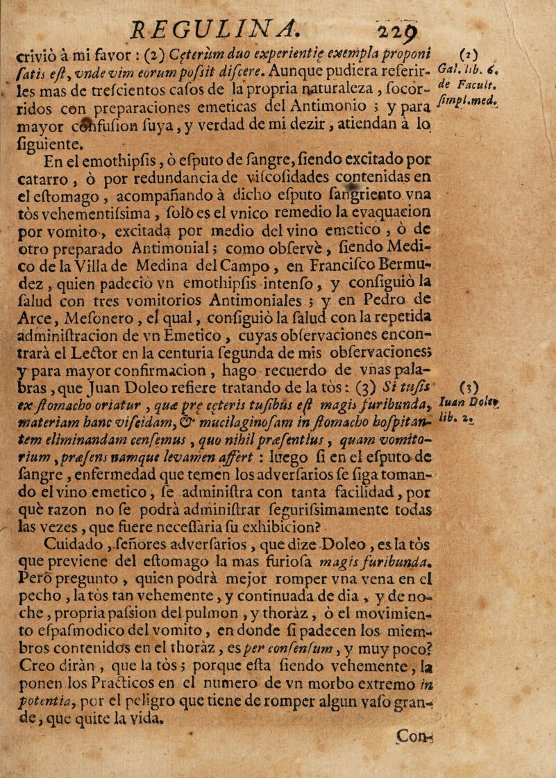 envió á mi favor : (2) Cfierum dúo experientie exe tapia proponi (t) fatis eftyvndevim eorumpofsit difiere. Aunque pudiera referir- Gal. hb. i. les mas de trefeientos cafos de la propria naturaleza, focór- * F*culr; ridos con preparaciones eméticas del Antimonio ; y para mayor céhfufion fuya, y verdad de mi dezir, atiendan á lo figuiente. En el emothipfis, ó efputo de fangre, fiendo excitado por catarro , ó por redundancia de viícoíidades contenidas en deftomago, acompañando á dicho efputo fangriento vna tos vehementísima , foló es el vnico remedio la evaquaeioa por vomito , excitada por medio del vino emético, ó de otro preparado Antimonial; como obfervé > fiendo Medi* co de la Villa de Medina del Campo, en Francifco Bermu- dez , quien padeció vn emothipfis intenfo, y coníiguió la falud con tres vomitorios Antimoniales 5 y en Pedro de Arce, Mefonero, el qual, coníiguió la falud con la repetida admimüracion de vn Emético , cuyas obfervaciones encon¬ trará el Leftor en la centuria fegunda de mis obfervaciones! y para mayor confirmación , hago recuerdo de vñas pala¬ bras , que Juan Doleo refiere tratando de la tos: (3) Situjh (s) exftornacho oriatur , qua prg egteris tufbús efl magh furibunda^ BoUt materiam hanc vifeidam> & mucihginofam in Jiamacho hofpitara ^ tem elíminandarn cenfemus , quo nihil prafmtíus, quam vomito- rium yprajens namque lev amen ajfert : luego fi en el efputo de fangre , enfermedad que temen los adverfarios fe íiga tornan* do el vino emético, fe adminiílra con tanta facilidad, por qué razón no fe podrá adminiftrar fegurifsimamente todas las vezes , que fuere neceffaria fu exhibición? Cuidado j.feñores adverfarios, quedize Doleo, es la tos que previene del eftomago la mas furiofa m agis furibunda* Perd pregunto , quien podrá mejor romper vna vena en el pecho ,1a tos tan vehemente, y continuada de dia * y de no- che, propria pafsion dei pulmón , y thoráz, ó el movimien-i to efpafmodico del vomito, en donde fi padecen los miem¬ bros contenidas en el thoráz, es per confenfum, y muy poco? Creo dirán , que la tos> porque efta fiendo vehemente, la ponen los Pra&icos en el numero de vn morbo extremo m pottntia, por d peligro que tiene de romper algún vafo gran-* de, que quite la vida. * Con**