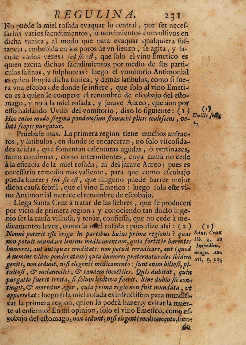 'No puede la miel rolada evaquar ío central, por fer necefc farios varios facudimientos, ó movimientos convulíivos en dicha túnica , al modo que para evaquar qualquiera fufe tanda , embebida en los poros de vn lienzo , fe agita , y fa- cude varias vezes 5 fed fie efl y que folo el vino Emético es quien excita dichos facudimientos por medio de fus partí-? culas falinas , y fulphureas i luego el vomitorio Antimonial es quien limpia dicha túnica, y demás latibulos, como fi fue-í ra vna efeoba i de donde fe infiere , que folo al vino Emeti-i co es á quien le compete el renombre de efeobajo del efto-* mago, y no ala miel rofada , y jarave Aureo, que aun por eífo hablando Uvilis del vomitorio , dixo lo figuiente: (i) Hoe snim modo fiegma ponderofum Jiomachi pitéis coalefeens, ve- vt u ¡uti feopis purgatur. * Pruébate mas. La primera región tiene muchos anfrac-* tos, y latibulos , en donde íe encarceran , no folo vifeofída-; des acidas , que fomentan calenturas agudas , ó pertinazes* tanto continuas, como intermitentes , cuya caula no cede á la eficacia de la miel rofada, ni del jarave Aureo 5 pues es necefiario remedio mas valiente , para que como efeobajo pueda barrer 5 fé.d fie eft y que ninguno puede barrer mejor dicha caufa febril, que el vino Emético : luego íolo efte vi-? no Antimonial merece el renombre de efeobajo. Llega Santa Cruz á tratar de las fiebres , que feproduceri por vicio de primera región 5 y conociendo tan dodo inge¬ nio fer la caufa vifeofa, y tenaz, confieífa, que no cede á me¬ dicamentos leves, como la uÉbl rofada s pues dize afsi : ( 2 ) (t) Norme poterit ejJeArigo in partibus huius prima rtgionis ? quas sf*t. Crax. non potuit mundare leniens medkamentum>quia fortiter h<er entes bumoreSy aut antiqu as cruditates non potuit erradicare^ aut (quod a nemine video pender at um) qui a humores preternaturales ibidem 1 genttiy noncedunty nifi elegenti medie amento ifiunt enim biliofiy pi- tuitofi y & meUncolki, & tándem ineotliles. Quis dubitat, quin purgatio fuer it irritay.fifioluw lenitiva fuerit. Sine dubio fie con* tingity O* morktur eger , quia prima regio nonfuit mundata yv£ opp&rtebat: luego fi la miel rofada es infrudifera para mundifi* car la primera región, quien lo podrá hazer,y evitar la muer¬ te al enfermo? En mi opinión, íólo el vino Emético, como efi Sobajo del eftomago,wwí cUmt¡nifielegentimedkammtofim^ ite aua a