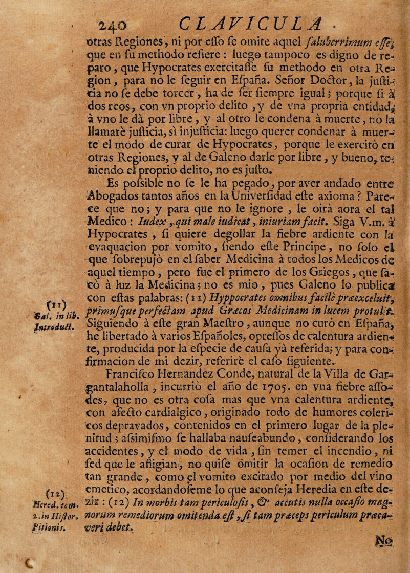 c*o. '€alm inlib. Jntfeduéi, ■V C11) Hertd. tom> zJnHifior, TjitQnis, 24O CLAVICULA ■ Otras Regiones, ni por cíTo fe omite aquel faluherrimum e/ft¿ que en fu methodo refiere : luego tampoco es digno de re¬ paro , que Hypocrates exercitaflc fu methodo en otra Rc^ gion, para no le feguir en Efpaña. Señor Do&or , la jiifti-: da no fe debe torcer , ha de fer fiempre igual $ porque fia! dos reos, con vnproprio delito ,y de vna propria entidad^; á vno le da por libre , y al otro le condena á muerte, no la llamare jufticia, si injufticía: luego querer condenar á muer-i te el modo de curar de Hypocrates, porque le exercitó en otras Regiones, y al de Galeno darle por libre, y bueno, te~ Hiendo el proprio delito, no es julio» Es pofsible no fe le ha pegado, por aver andado entre 'Abogados tantos anos en laUniveríidad efte axioma? Pare-' ce que no; y para que no le ignore , le oirá aora el tal Medico Index rqui mole iudicat, iniuriam facit• Siga V.m. ot Hypocrates , fi quiere degollar la fiebre ardiente con la evaquacion por vomito, fiendo efte Principe, no folo el que fobrepujó en el faber Medicina á todos los Médicos de aquel tiempo, pero fue el primero de los Griegos, que fa- có á luz la Medicina 5 no es mió , pues Galeno lo publicó con ellas palabras: (11) Hjfpocrates ómnibus fadiépr¿exce¡mty pnmufque perfeítam apud Grecas Medkinam in lucem protult» Siguiendo á efte gran Maeftro, aunque no curó en Efpaña^ he libertado á varios Efpañoles, opreflos de calentura ardiem» te, producida por la efpecie de caufa ya referida? y para con¬ firmación de mi dezir, referiré el cafo figúrente- Francifco Hernández Conde, natural de la Villa de Gas* gantalaholla , incurrió el ano de 1705. en vna fiebre aífo- des, que no es otra cofa mas que vna calentura ardiente* con afe&o cardialgico, originado todo de humores coléri¬ cos depravados, contenidos en el primero lugar de la ple¬ nitud ; afsimifmo fe hallaba naufeabundo, confiderando los accidentes, y el modo de vida , fin temer el incendio, ni fed que le afligían, no quiíe omitir la ocafion de remedio tan grande, cornopívomito excitado por medio ddvino emético, acordándoteme lo que aconfeja Heredia en elle de- 21 z : (12) In morbis tam periculojis, & aecutis nulla occafio mag¬ rior um remsdiorum omiUnda ejl yJi tam praceps periculum pravas veri debeL - ~ m, c
