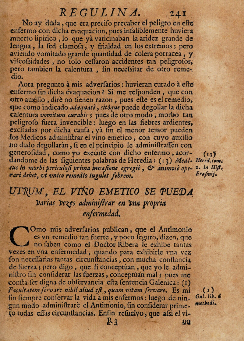 No ay duda, que era predio precaber el peligro en efte enfermo con dicha evaquacion, pues infaliblemente huviera muerto lipirico , lo que ya vaticinaban la aridez grande de lengua, la fed clamofa, y frialdad, en los extremos; pero aviendo vomitado grande quantidad de colera porracea , y vifcofsidades , no íblo ceífaron accidentes tan peligrofos, pero también la calentura , fin nccefsitar de otro reme-. dio* Aora pregunto á mis adverfarios: huvicran curado á efte enfermo fin dicha evaquacion ? Si me rcfponden , que con otro amplío , diré no tienen razón , pues efte es el remedio, que como indicado adaquaté, citoque puede degollar la dicha calentura vomitum curabiss pues de otro modo , morbo tan peligrofo fuera invencible: lucjjo en las fiebres ardientes, excitadas por dicha caufa, ya fin el menor temor pueden los Médicos adminiftrar el vino emético, con cuyo auxilio no dudo degollarán, fi en el principio íc adminiftraífen con gcneroíidad, como yo executé con dicho enfermo , acor¬ dándome de las figuientcs palabras de Heredia: (13) Medi¬ atos in morbi periculojiprima invofione egregie, & animóse ope~ vari debet, vt vnico remedio iugulet febrem• UTRUM, EL VIÑ.0 EMETICO SE PUEDA Varias Ve^es adminijlrar en 5ma propria enfermedad. COmo mis adverfarios publican, que el Antimonio es vn remedio tan fuerte, y poco feguro, dizen, que no faben como el Do&or Ribera le exhibe tantas vezes en vna enfermedad, quando para exhibirle vna vez fon necefiarias tantas circundancias, con mucha conftancia de fuerza > pero digo, que fi conceptúan , que yo le admi- niftro fin, confiderar las fuerzas, conceptuad mal 5 pues me confia fer digna de obfervancia efta fentencia Galénica: (1) ■FacultaUm fervars n'thilaliad eji y quam vitam fervare. Es mi fin fiempre confervar la vida á mis enfermos: luego de nin¬ gún modo adminiftraré el Antimonio, fin confiderar prime- 50 todas efías circunftancias. Enfin refudvo,que afsielvi-. £2 fio 00 Hered.tom¿ 2. in Hift» Erajinij* (O Gal. lib. 4 mttbodu