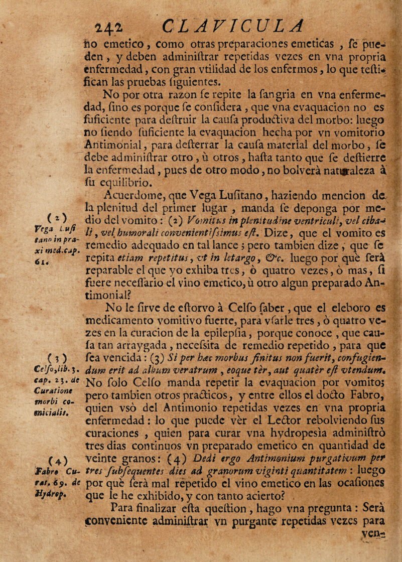 Vega Lvfi taño ¡n pra- §ci msd.Cjf* éi« (O €elfoyl¡b.%* eap, 2$. de Curatione morbi co- mdali/. , (4) J'abre Cu¬ rar. 6$. de Hjtdrep. i+a CLAVICULA lio emético, como otras preparaciones eméticas , fe pue¬ den , y deben adminiftrar repetidas vezes en vna propria enfermedad, con gran vtiiidad de los enfermos, lo que tefti*; fican las pruebas figuientes. No por otra razón fe repite lafangria en vna enferme¬ dad, fino es porque fe confidera , que vna evaquacion no es fuficiente para déftruir la caufa productiva del morbo: luego no fiendo fuficiente la evaquacion hecha por vn vomitorio Antimonial, para defterrar la caufa material del morbo, fe debe adminiftrar otro, ii otros , hafta tanto que fe deftierre la enfermedad, pues de otro modo, no bolverá naturaleza a fu equilibrio. Acuerdóme, que Vega Lufitano, haziendo mención dé¬ la plenitud del primer lugar , manda fe deponga por me¬ dio del vomito : (2) Vomitas in p Imita diñe ventriculi, vel riba** li, velt humorali convenienttfsmus eft. Dize, que el vomito es remedio adequado en tai lance 5 pero también dize , que fe repita etiam repetitus yvt in letargo, luego por que ferá reparable el que yo exhiba tres, ó quatro vezes, ó mas, ÍI fuere neceífario el vino emético, ü otro algún preparado An¬ timonial? No le íirve de eftorvo á Celfo faber , que el eléboro es medicamento vomitivo fuerte, para vfarle tres, ó quatro ve¬ zes en la curación de la epileplia, porque conoce , que cau¬ la tan arraygada , necefsita de remedio repetido , para que fea vencida : (3) Si per h¿ec morbus finitas non fuerit> confugien- dum erit ad álbum veratrum , eoque ter, aut quater efl vtendum; No folo Celio manda repetir la evaquacion por vomito, pero también otros pradicos, y entre ellos el dodo Fabro, quien vsó del Antimonio repetidas vezes en vna propria enfermedad: lo que puede ver el Ledor rebolviendo fus curaciones , quien para curar vna hydropesia adminiftró tres dias continuos vn preparado emético en quantidad de Veinte granos: (4) Dedi ergo Antimonium pnrgatkmm per tres fubfequentes dies ad granorum vigintü qmntitatem : luego por que ferá mal repetido el vino emético en las ocafioncs que le he exhibido, y con tanto acierto? Para finalizar efta queftion , hago vna pregunta : Será conveniente adminiftrax vn purgante repetidas vezes para yen-