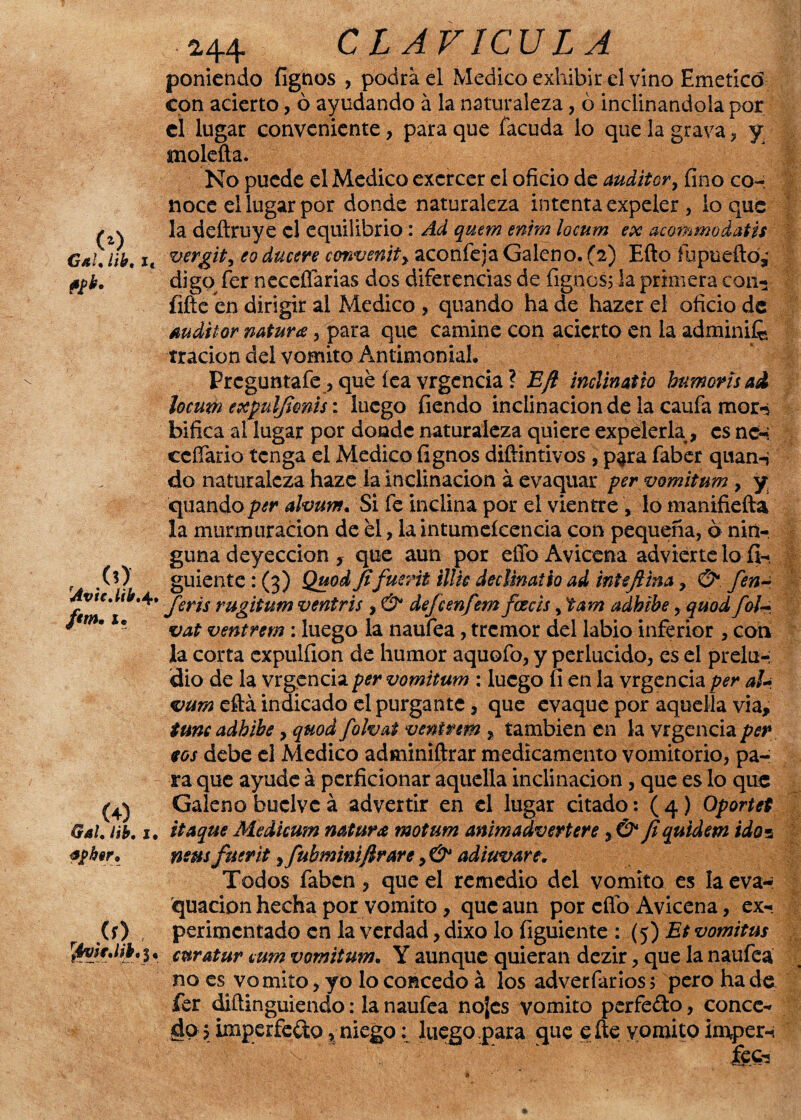 <>) Gal. /¿&, i, fíb. , .(O AvicMb» 4. /<w. x. (+) $4/. /#K 1. apher. r .(f> • fivjfMbt %, 2.44 CLAVICULA poniendo fignos , podra el Medico exhibir el vino Emetícd con acierto, ó ayudando á la naturaleza, ó inclinándola por el lugar conveniente, para que facuda lo que la grava, y moleña. No puede el Medico excrcer el oficio de auditor, fino co-: noce el lugar por donde naturaleza intenta expeler , lo que la deftruye el equilibrio: Ad quem enim locum ex acommodatis vergit, eo ducere convento y aconfeja Galeno. (2) Efto íopueño,' digo fer neceñarias dos diferencias de fignos; la primera con-* fifte en dirigir al Medico , quando ha de hazer el oficio de auditor natura, para que camine con acierto en la adminife rracion del vomito Antimonial. Prcguntafe , qué fea vrgencia ? Efl inclinatio bumortoai locum expuljimto: luego fiendo inclinación de la caufa mor-s bifica al lugar por donde naturaleza quiere expelerla , es nc-i ccífario tenga el Medico fignos diftintivos , p^ra faber quan-* do naturaleza haze la inclinación á evaquar per vomitum, y quando per alvurrt. Si fe inclina por el vientre , lo manifiefta la murmuración de él, la intumeícencia con pequeña, 6 nin¬ guna deyección y que aun por effoAvicena advierte lo fi- guiente : (3) Quod fifueñi ilüc decUnath ad inte fina, & fen¬ jerto rugtoum veniris , & dejeenfem faceto, tam adhibe, quod foi- vat ventrem ¡ luego la naufea, tremor del labio inferior , con la corta cxpulfion de humor aquofo, y perlucido, es el prelu-; dio de la vrgencia per vomitum : luego fi en la vrgcncia per aU vume&a. indicado el purgante, que evaque por aquella vía, tune adhibey quod folvat ventrem % también en la vrgencia per tos debe el Medico adminiftrar medicamento vomitorio, pa¬ ra que ayude á pcrficionar aquella inclinación, que es lo que Galeno buclvc á advertir en el lugar citado: ( 4) Oportet itaque Medicum natura motum animadverterey & Jiquidem ido3 mus fuerityfubminiftrarey & adiuvare. Todos faben, que el remedio del vomito es laeva- quacion hecha por vomito, que aun por efio Avicena, ex¬ perimentado en la verdad, dixo lo figuiente : (5) Et vomitus euratur cum vomitum. Y aunque quieran dezir, que la naufea no es vomito, yo lo concedo á los adverfarios 5 pero ha de fer diftinguiendo: la naufea nojes vomito perfe&o, conce¬ do? imperfeto , niego; luego para que e ñe vomito imper-i ,:v feci