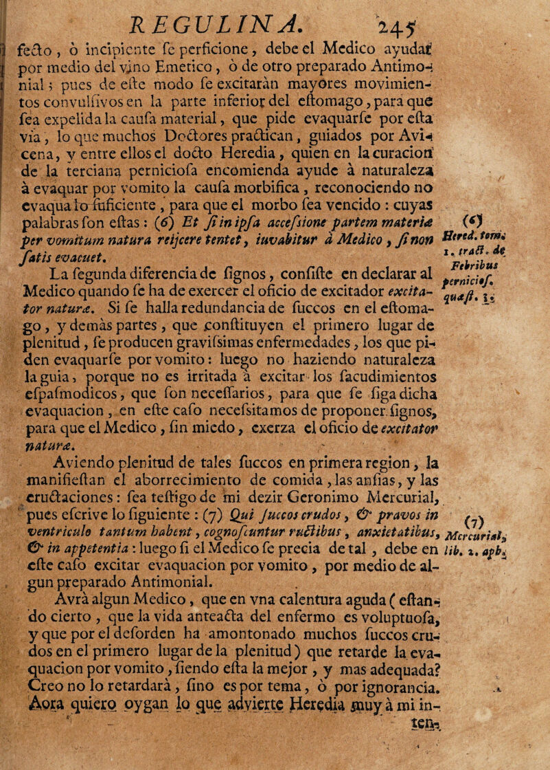 H5 feto , ó incipiente fe perficione, debe el Medico ayudas! por medio deí vino Emético, ó de otro preparado Antimo-í nial ? pues de efte modo fe excitarán mayores movimien¬ tos convulfívos en la parte inferior del eftomago , para que fea expelida la caufa material, que pide evaquarfe porefta vía, lo que muchos Dodores pradican, guiados por AvU cena, y entre ellos el doto Heredia, quien en la curación1 de la terciana perniciofa encomienda ayude á naturaleza á evaquar por vomito la caufa morbifica , reconociendo no evaquakrfftficiente , para que el morbo fea vencido : cuyas palabras fon ellas: (6) Et Jiinipfa accefsiom parte?» materia per vomttum natura reijeere tentet, iuvabitur d Medico , Jinon fatis evacuet. La fegunda diferencia de fígnos, confifte en declarar al Medico quando fe ha de exercer el oficio de excitador excita- tor natura. Si fe halla redundancia de fuccos en el eftoma¬ go , y demás partes , que .conftituycn el primero lugar de plenitud, fe producen gravifsimas enfermedades, los que pi¬ den evaquarfe por vomito: luego no haziendo naturaleza la guia, porque no es irritada á excitar los facudimientos efpafmodicos, que fon neceííarios, para que fe liga dicha evaquacion , en efte cafo necefsitamos de proponer. íignos, para que el Medico, fin miedo, exerza el oficio de excitator natura. - Aviendo plenitud de tales fuccos en primera región , ¡a manifieftan el aborrecimiento de comida ,las anfias, y las erutaciones: feateftigode mi dezir Gerónimo Mercurial, ' pues eferive lo figuiente : (7) Qtti Juccos crudos, & pravos in ventrículo tantum habent, cognofcuntur ru&ibus, anxutatibus, & in appetentia: luego íi el Medico fe precia de tal, debe en efte cafo excitar evaquacion por vomito, por medio de al¬ gún preparado Antimonial. Avrá algún Medico, que en vna calentura aguda ( eftan-» do cierto , que la vida anteadla del enfermo es voluptuofa, y que por el deforden ha amontonado muchos fuccos cru¬ dos en el primero lugar de la plenitud) que retarde la eva¬ quacion por vomito, íiendo efta la mejor , y mas adequada? Creo no lo retardará, fino es por tema, ó por ignorancia. Aora quiero oygan lo que .advierte Heredia ¿nuy á mi in-. tCIfc (O Htrsd. teme i. trafí* de Febribus ferniciefm Vi (7), Me v curtí«I, lib, a, afb* Vy