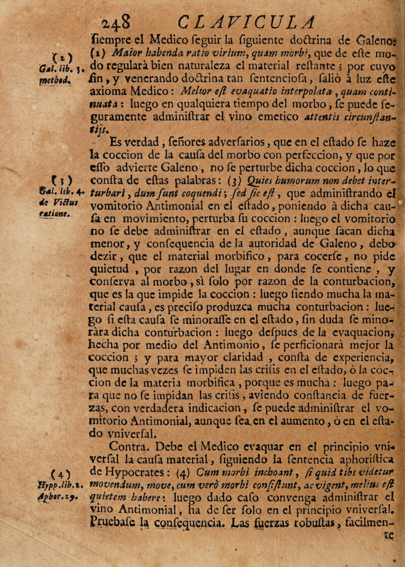 fiempre el Medico feguir la íiguiente do&rina de Galenos v t % (i) Matar habsnda vatio viriuwy quam morbi, que de cite mo« 0aUib.i* do regulara bien naturaleza el material reliante 5 por cuyo tmtbeL ün , y venerando doftrina tan fcntenciofa, falió á luz eftc axioma Medico: Meltor e/t evaquatio interpólate, quam cantil mata : luego en qualquiera tiempo del morbo, fe puede fc- guramente adminiftrar el vino emético attentis circunjlan- t¿js. Es verdad, feñores adverfarios, que en el eftadó fe haze la cocción de la caufa del morbo con perfección, y que por cífo advierte Galeno, no fe perturbe dicha cocción , lo que {l) confta de ellas palabras: (3) Quies humor um non debet ínter- B*l. kh. 4* turbari, dum funt eoquendi; fed fie efi, que adminiftrandó el de Vtffui vomitorio Antimonial en el eftado, poniendo á dicha cau- r*tl0ne‘ £a en movimiento, perturba fu cocción : luego el vomitorio no fe debe adminiftrar en el eftado, aunque facan dicha menor, y confequencia déla autoridad de Galeno, debo dezir, que el material morbífico, para cocerfe, no pide quietud , por razón del lugar en donde fe contiene , y tonferva al morbo , si folo por razón de la conturbación, que es la que impide la cocción : luego íicndo mucha la ma¬ terial caufa, es precifo produzca mucha conturbación : luc-; go fi efta caufa fe minoraire en el eftado, fin duda fe minor rara dicha conturbación : luego defpues de la cvaquacion^ hecha por medio del Antimonio, feperficionará mejor la cocción 5 y para mayor claridad , confta de experiencia, que muchas vezes fe impiden las crifis en el eftado, ó la coc¬ ción de la materia morbífica , porque es mucha ; luego pa¬ ra que no fe impidan las crifis, aviendo conftaneia de fuer¬ zas, con verdadera indicación, fe puede adminiftrar el vo¬ mitorio Antimonial, aunque fea, en el aumento, ó en el efta¬ do vniverfal. Contra. Debe el Medico evaquar en el principio vni* verfal la caufa material, íiguiendo la fentencia aphoriftica ( 4} de Hypocrates : {4) Qum morbi incboant, (iquid tibí videtur Hyppdib'%, movendumy move% cum vero morbi confi/hwt, acvigenty tnelius efi Apbw.if. quietem haber ex luego dado cafo convenga adminiftrar el vino Antimonial, ha de fer folo en el principio vniverfal* Pruebafe la confequencia. Las fuerzas robustas, fácilmen¬ te