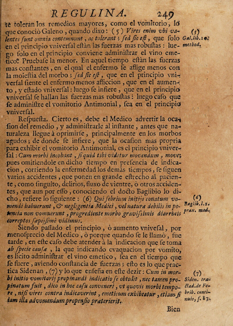 H9 té telarán los remedios mayores, como el vomitorio, lo que conoció Galeno , quando dixo: ( 5 ) Vires enim vbi va* (rf lentes funt omnla contemnunt, ac tolerant ; fedjlcefl, que Tolo Gal.lib. 1 tn el principio vniveríal eftán lás fuerzas masrobuftas : lúe- metbod. go folo en el principio conviene adminiftrar el vino eme-, ticot Pruebafe la menor. En aquel tiempo eftán las fuerzas mas confiantes , en elqual el enfermo* fe aflige menos con la moiefiia del morbo > fed fie eft , que en el principio vni-; veríal (lente el enfermo menos aflicción , que en el aümen* to , y citado vniveríal: luego fe infiere que en el principia vniverfal fe hallan las fuerzas mas robuftas : luego cafo que fe adminiftre el vomitorio Antimonial, fea en el principio! vniverfal. Refpuefta. Cierto es, debe el Medico advertirla oca-* íion del remedio , y adminiftrarle al inflante, antes que na* turaleza llegue á oprimiríe, principalmente en los morbos agudos; de donde fe infiere, que la ocafion mas propria para exhibir el vomitorio Antimonial, es el principio vniver* fal :Cum morbi incohant ? Jiqutd tibividetur movendum ? movei pues omitiéndole en dicho tiempo en prefencia de indica¬ ción , corriendo la enfermedad los demás tiempos, fe íiguen varios accidentes, que ponen en grande eftrecho ai pacien¬ te , como fingulío, delirios, fluxo de vientre, ó otros acciden¬ tes , que aun por eflb , conociendo el docto Bagiihio lo di¬ cho , refiere lo figuiente : (¿>) Quifebrium imtijs conatum va- wendi habuerunt, ÚJ negligencia Medid, vel natura debilis inpo¬ tencia non vomuerunt ,pragrediente morbo gravifsiinis diarrhds correptos ftípijjime vidmus. Siendo pallado el principio, ó aumento vnivefal, por ínenofprecio del Medico , ó porque quando fe le llamó, fue tarde , en efte cafo debe atender a la indicación que fe toma *b fpecie cauja , la que indicando evaquacion por vomito, es licito adminiftrar el vino emético, fea en el tiempo que fe fuere , a-viendo conftancia de fuerzas 5 efto es lo que prac¬ tica Sidenan , (7) y lo,que enfena en efte dezir: Cum in mor- biinitio vomiiorij propinandi indicado fe obtulit, nec tamen pro- fimtum fuit, dico in hoc cafa conveneri, vt quovis morbi tempe¬ re , nifi vires contra indicaverint, emeticum exhibeatur, etiam fi iam illa advomendumpropenjio pratertirit prax. Si den. tra¿ ¿tad.de Fe* brtb. cuntid nuitf f $ Ipf Bien «i
