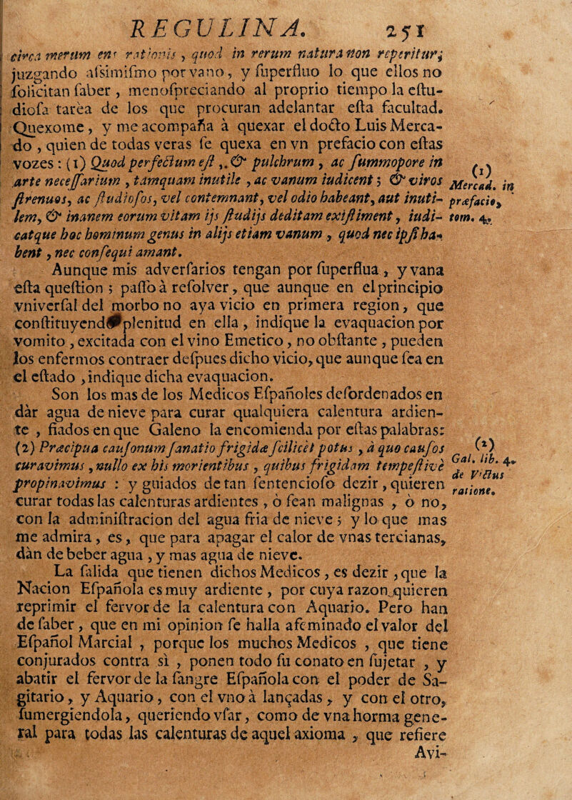 circo merum en< r.ationu > quod in rerum natiirAlton veperituVy juzgando afsimifmo por vano, y fupcrfluo lo que ellos no felicitan faber , menofpreciando al proprio tiempo la eftu- diofa tarea de los que procuran adelantar efta facultad. Quexotne, y me acompaña á qüexar el doélo Luis Merca¬ do , quien de todas veras fe quexa en vn prefacio con eftas vozes: (t) Quodperfeftuw eji pukhrum , ac fummopore in * * arte necejfariutn , tamquam mutile , ac vanum iudicent 5 & vivos frenaos 9 ac (ludiofos 9 vel conienmanta vel odio babeante aut inuti- prefacio * lemy & inanem eorum vitam ijs ftudijs deditam exiftiment, iudi- t&m. 4. caique hoc hominum genus m alijs etiam vanum , quod nec ipfíha* bent y nec confequi amant. Aunque mis adverfarios tengan por fuperfiua, y vana efta queftion ; paífoá refolver, que aunque en el principio vniverfaídel morbo no aya vicio en primera región, que conftituyend#plenitud en ella, indiquela evaquaeionpor vomito , excitada con el vino Emético, no obftante, pueden los enfermos contraer defpues dicho vicio, que aunque fea en el eftado , indique dicha evaquacion. Son los mas de los Médicos Efpañoícs defordenados en dar agua de nieve para curar qualquiera calentura ardien¬ te , fiados en que Galeno la encomienda por eftas palabras: (2) Precipua caujonumJanatio frígida fúlicet potas , d quo caufos turavimus, nullo ex bis morientibus , qutbus frigidam t empeft ive propinavimus : y guiados de tan fentenciofo dezir , quieren curar todas las calenturas ardientes , ó fean malignas , ó no, con la admíniftracion del agua fría de nieve 5 y lo que mas me admira, es, que para apagar el calor de vnas tercianas, dan de beber agua , y mas agua de nieve. La faiida que tienen dichos Médicos , es dezir , que la Nación Efpañola es muy ardiente , por cuya razomquieren reprimir el fervor de la calentura con Aquario. Pero han de faber, que en mi opinión fe halla afeminado el valor del Efpañol Marcial ? porque los muchos Médicos , que tiene conjurados contra si , ponen todo fu conato en íujetar , y abatir el fervor de la fangre Efpañola con el poder de Sa¬ gitario, y Aquario, con el vno á lanzadas, y con el otro, inmergiéndola, queriendo vfar, como de vnahorma gene¬ ral para todas las calenturas de aquel axioma , que refiere Avi- tn C*> G al $ hb. 4^ de V’ftus ratione,