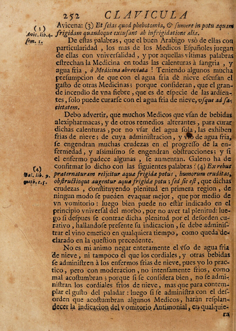 CLAVICULA £ 5 v Ávicena: (3) fcias qmd pbebotomia, 0* /amere in potu aquani Avie, lib, 4. 'frigiiam qu ando que excufant ab infrigidatione di a, ■ ¿«i. i. De ellas palabras, que el buen Arábigo vsó de ellas con particularidad , los mas de ios Médicos Efpañoles juegan- de ellas con vniverfalidad , y por aquellas vltimas palabras eítrechan la Medicina en todas las calenturas á íangria , y aguafria , d Medicina abreviaba ! Teniendo algunos mucha prefumpeion de que con el agua fría dt nieve efctifan el gaílo de otras Medicinas 5 porque conlideran, que el gran¬ de incendio de vna fiebre , que es de cípecie de Jas ardien¬ tes , Tolo puede curarfe con el agua fria de nicvc7vfque ad fa+: vietatcm. Debo advertir, que muchos Médicos que vfan de bebidas alexipharmaeas, y de otros remedios alterantes , para curar, dichas calenturas ,por no vfar del agua foja, las exhiben frías de nieve 5 de cuya adminiílracion, y de agua fría,’ fe engendran muchas crudezas en el progreíFo de la en¬ fermedad, y afsimifmo fe engendran obftrucciones > y ÍI el enfermo padece algunas , fe aumentan. Galeno ha de (4) confirmarlo dicho con las (iguientes palabras : (4) Ex rebus Bsi. tií, pratémdturdm reijeitur aqua frígida potus , butnorum eruditasr WM}* r.f. vbftruEHoqitt aügentur aquafrígida potu 5 fed fie efi, que dichas crudezas , conftimycndo plenitud en primera región , de ningún modo fe pueden evaquar mejor, que por medio de vn vomitorio: luego bien puede no eílár indicado en et principio vniverfal del morbo, por no aver tal plenitud: luc- ' go ü defpues fe contrae dicha plenitud por el deforden cu¬ rativo , hailandofe prefente fu indicación , fe debe adminií- trar el vino emético en qualquiera tiempo, como queda de-: clarado en la queftion precedente. No es mi animo negar enteramente el \To de agua fria de nieve , ni tampoco el que los cordiales, y otras bebidas fe adminiftren á los enfermos frias de nieve, pues yo lo prac¬ tico , pero con moderación , no intenfamente fríos, como mal acoíiumbran 5 porque fi fe confidera bien , no fe admi- j niftran los cordiales fríos de nieve, mas que para contem-; piar el güilo del paladar : luego fi fe adminiftra con el def¬ orden que acoíiumbran algunos Médicos , harán refplan- dcccr la indicación del v omitorio Antimonial * ei> quaiquic- , ' - *4