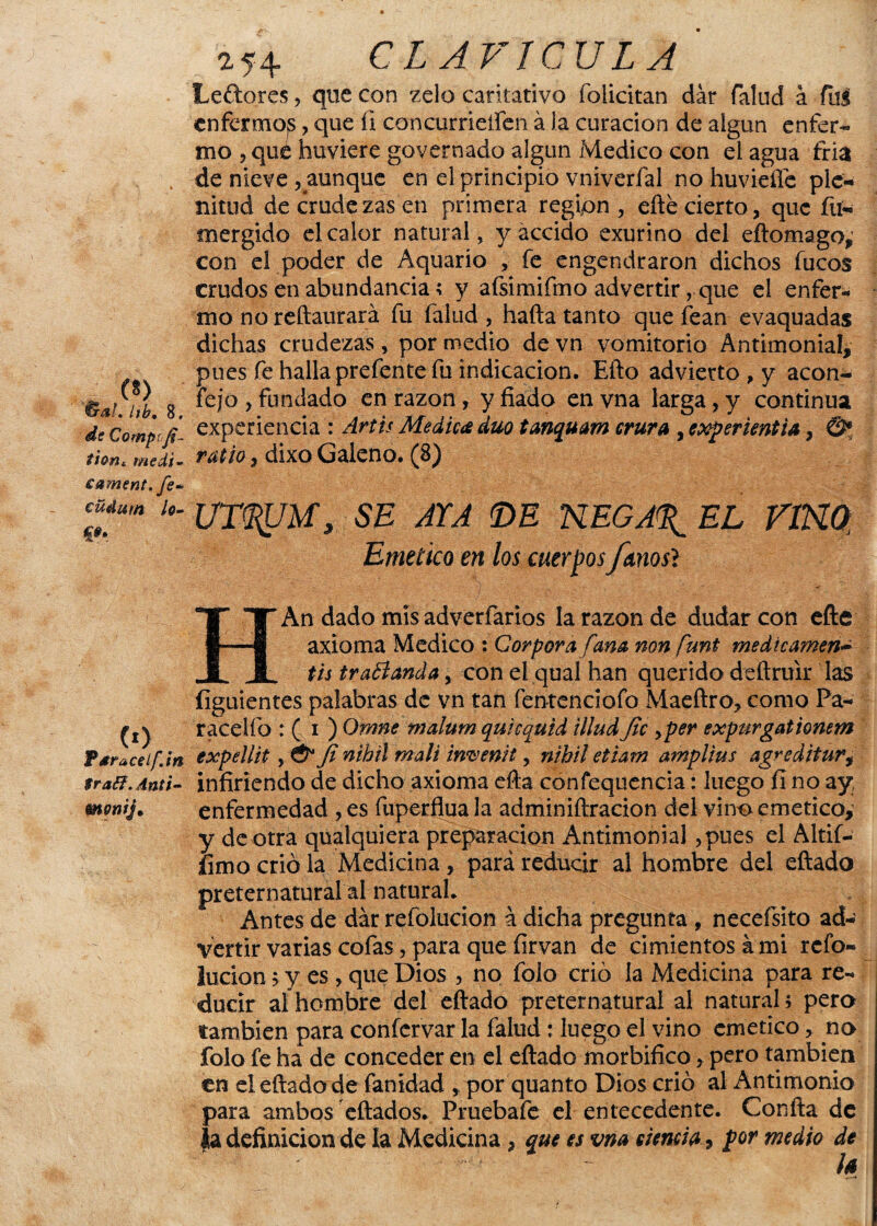 Leftores, que con zelo caritativo folicitan dar fallid a ful enfermos, que íl concurrieífen á la curación de aigun enfer- mo 5 qué huviere governado algún Medico con el agua íria de nieve ^aunque en el principio vniverfal no huvieífe ple¬ nitud de crudezas en primera región , eñe cierto, que fu* mergido el calor natural, yaccido exurino del eftomago,1 con el poder de Aquario , fe engendraron dichos fucos crudos en abundancia; y afsimifmo advertir, que el enfer¬ mo no reftaurará fu fallid , hafta tanto que fean evaquadas dichas crudezas, por medio de vn vomitorio Antimonial, pues fe halla prefente fu indicación. Efto advierto, y acon- fejo , fundado en razón, y fiado en vna larga, y continua dc Gompi’fi- experiencia': Artis Medica dúo tanquam crura y experiencia, ©* tion* medí- ratlO , dÍXO Galeno* ^3} eament.fe* cUma k- UTL^JUy SE ATA ©E KEGA%_ EL VíKQ Emético en los cuerpos fknos'i m . lib, 8, HAn dado mis adverfarios la razón de dudar con eñe axioma Medico : Cor por a [ana non funt medicamen~ tis traffanda, con el qual han querido deftruir las figuientes palabras de vn tan fentenciofo Maeftro, como Pa- ^ racelfo : ( i ) Omne malum quicqutd illud fie >per expurgattonem P ara ce i fin expellit, & fi nihil mali invenit, nihil etiam amplius agre ditur, frafi.dnti- infiriendo de dicho axioma efta confequencia: luego fi no ay rnonij. enfermedad , es fuperflua la adminiftracion del vino emético,1 y de otra qualquiera preparación Antimonial ,pues el Altif- íimo crió la Medicina, pará reducir al hombre del eftado preternatural al natural. Antes de dar refolucion á dicha pregunta , necefsito ad¬ vertir varias cofas, para que íirvan de cimientos á mi refo- iucion > y es , que Dios , no folo crió la Medicina para re¬ ducir aíhombre del eftado preternatural al natural; pero también para confervar la falud: luego el vino emético, no folo fe ha de conceder en el eftado morbífico > pero también en el eftado de fanidad , por quanto Dios crió al Antimonio para ambos eftados. Pruebafe el entecedente. Confta de la definición de la Medicina, que es vna esencia * por medio de h