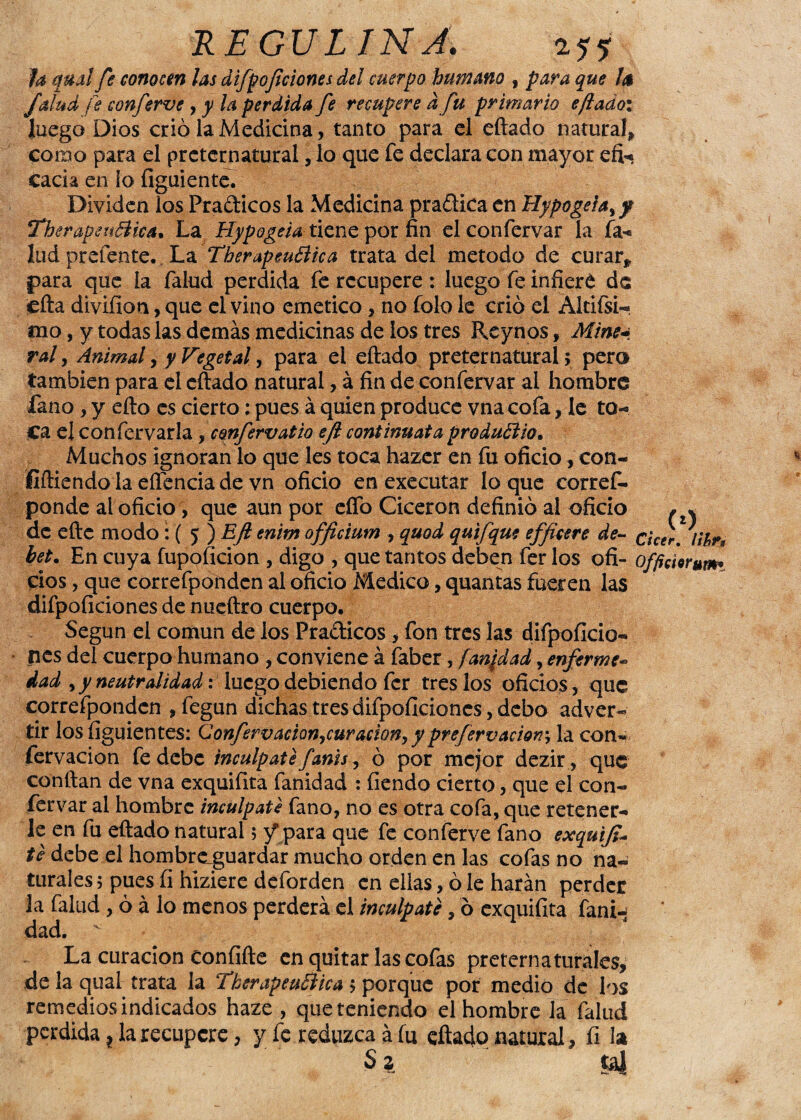 Ja qual fe conocen las difpof dones del cuerpo humano , para que la /alud fe conferve , y la perdida fe recupere d fu primario eftadoi luego Dios crió la Medicina, tanto para el eftado natural* como para el preternatural, lo que fe declara con mayor efe cada en ío figuiente. Dividen los Pradicos la Medicina pradica en Hypogeia¡p TherapeuBica. La Hypogeia tiene por fin elconfervar la fa- lud prefente. La TherapeuBica trata del método de curar* para que la falud perdida fe recupere : luego fe infiere de cita divifion, que el vino emético, no folo le crió el Altifsi- mo, y todas las demás medicinas de ios tres Reynos, Mine* ral y Animal y y Vegetal y para el eftado preternatural; pera también para el eftado natural, á fin de confervar al hombre fano , y efto es cierto: pues á quien produce vna cofa, le to¬ ca el confervar la, confervatio ejl cont innata produBio• Muchos ignoran lo que les toca hazer en fu oficio * con- fiftiendo la eífencia de vn oficio en executar lo que corref. ponde al oficio, que aun por eífo Cicerón definió ai oficio , * de eftc modo: ( 5 ) Ejl enim officium , quod quifque efficere de- cicer. lihr, het. En cuya fupoficion , digo , que tantos deben fer los ofi- offitierum* cios, que correfponden al oficio Medico * quantas fueren las difpoficiones de nueftro cuerpo. Según el común de los Pradicos * fon tres las difpoficio¬ nes del cuerpo humano , conviene á faber, fan¡dad, enferme- dad y y neutralidad: luego debiendo fer tres los oficios, que correfponden * fegun dichas tres difpoficiones, debo adver¬ tir los fíguientes: Confervacionycuración, yprefervaciorr, la con- fervacion fe debe incúlpate fanis, ó por mejor dezir , que confian de vna exquifita fanidad : fiendo cierto, que el con¬ fervar ai hombre incúlpate fano, no es otra cofa, que retener¬ le en fu eftado natural; / para que fe conferve fano exquiji- te debe el hombraguardar mucho orden en las cofas no na¬ turales ; pues fi hiziere deforden en ellas, ó le harán perder la falud, ó á lo menos perderá el incúlpate, ó exquifita fani^ dad. v La curación confifte en quitar las cofas preternaturales, de la qual trata la TherapeuBica ; porque por medio de los remedios indicados haze , que teniendo el hombre la falud perdida ? la recupere, y fe reduzca á fu eftado natural, fi la s 3. sai