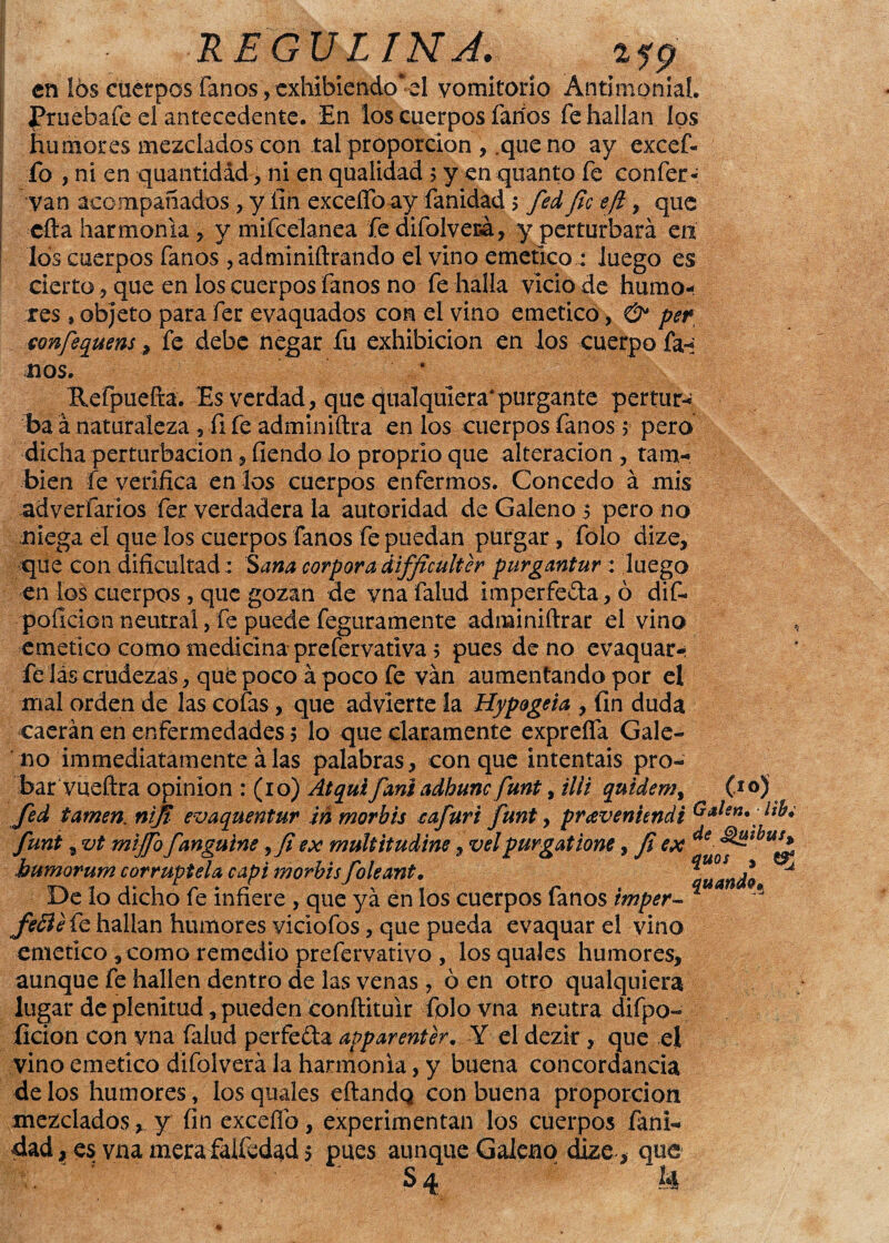 UEGVUNJ. en 16$ cuerpos fanos vexhibiendo*d vomitorio Antimonial. Pruebafe el antecedente. En ios cuerpos faríos fe hallan ios humores mezclados con tal proporción , .que no ay excef- fo , ni en quautidád, ni en qualidad 5 y en quanto fe conferí van acompañados , y fin exceífo^iy fanidad > fed fie efi, que cita harmonía , y mifcelanea fe difolvecá, y perturbará en los cuerpos fanos , adminiftrando el vino emético : luego es cierto ? que en ios cuerpos fanos no fe halla vicio de humo¬ res , objeto para fer evaquados con el vino emético, & per conjequensfe debe negar fu exhibición en los cuerpo fa-: nos. Refpuefta. Es verdad, que qualquiera*purgante pertur¬ ba á naturaleza , fi fe adminiftra en los cuerpos fanos 5 pero dicha perturbación , fiendo lo proprio que alteración , tam¬ bién fe verifica en los cuerpos enfermos. Concedo á mis adverfarios fer verdadera la autoridad de Galeno 5 pero no niega el que los cuerpos fanos fe puedan purgar, folo dize, que con dificultad: Sana cor pora difficulter purgantur: juego en los cuerpos , que gozan de vna falud imperfeta, ó dif- poílcion neutral, fe puede feguramente adminiftrar el vino emético como medicina prefervativa 5 pues de no evaquar- fe lás crudezas, que poco á poco fe van aumentando por el mal orden de las cofas, que advierte la Hypogeia , fin duda caerán en enfermedades 5 lo que claramente expreífa Gale¬ no immediatamente álas palabras, conque intentáis pro¬ bar vueftra opinión : (10) Atquifaniadhunc funt, illi quidem, (to) fed tamen. nifi evaquentur ¡n morbis cafuri funt , pravenundi Galen.-ltb; funt, vt miffo fanguine 9fi ex multitudine, velpurgatione, fi ex de- ^ibus* bumorum corruptela capí morbis foleant. De lo dicho fe infiere , que yá en los cuerpos fanos imper- * fefté fe hallan humores viclofos, que pueda evaquar el vino emético, como remedio prefervativo , los quaJes humores, aunque fe hallen dentro de las venas, ó en otro qualquiera lugar de plenitud, pueden conftituir folo vna neutra difpo- ficion con vna falud perfe&a apparenter. Y el dezir, que el vino emético difolverá la harmonía, y buena concordancia de los humores, losquales eftandq con buena proporción mezclados, y fin excefib, experimentan los cuerpos fani¬ dad, es vna mera falfedad 5 pues aunque Galeno dize , que . - ’ S4 U «5